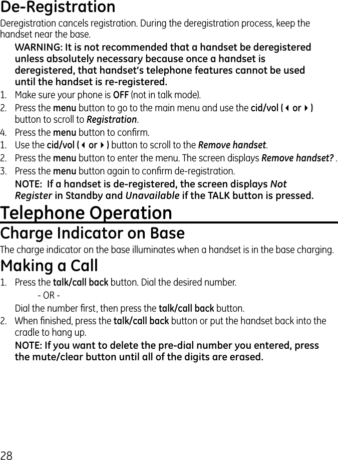 8De-RegistrationDeregistration cancels registration. During the deregistration process, keep the handset near the base.WARNING: It is not recommended that a handset be deregistered unless absolutely necessary because once a handset is deregistered, that handset’s telephone features cannot be used until the handset is re-registered.1.  Make sure your phone is OFF (not in talk mode)..  Press the menu button to go to the main menu and use the cid/vol (3or4) button to scroll to Registration.4.  Press the menu button to conrm.1.  Use the cid/vol (3or4) button to scroll to the Remove handset..  Press the menu button to enter the menu. The screen displays Remove handset? ..   Press the menu button again to conrm de-registration.NOTE:  If a handset is de-registered, the screen displays Not Register in Standby and Unavailable if the TALK button is pressed.Telephone OperationCharge Indicator on BaseThe charge indicator on the base illuminates when a handset is in the base charging.Making a Call1.  Press the talk/call back button. Dial the desired number.    - OR -   Dial the number rst, then press the talk/call back button..  When nished, press the talk/call back button or put the handset back into the cradle to hang up.NOTE: If you want to delete the pre-dial number you entered, press the mute/clear button until all of the digits are erased. 