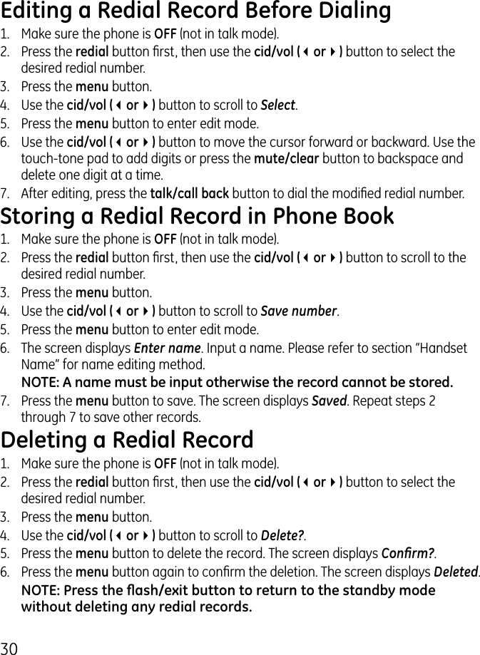 0Editing a Redial Record Before Dialing1.   Make sure the phone is OFF (not in talk mode)..  Press the redial button rst, then use the cid/vol (3or4) button to select the desired redial number..  Press the menu button. 4.  Use the cid/vol (3or4) button to scroll to Select.5.  Press the menu button to enter edit mode. 6.  Use the cid/vol (3or4) button to move the cursor forward or backward. Use the touch-tone pad to add digits or press the mute/clear button to backspace and delete one digit at a time. 7.  After editing, press the talk/call back button to dial the modied redial number.Storing a Redial Record in Phone Book1.   Make sure the phone is OFF (not in talk mode)..  Press the redial button rst, then use the cid/vol (3or4) button to scroll to the desired redial number..  Press the menu button. 4.  Use the cid/vol (3or4) button to scroll to Save number.5.  Press the menu button to enter edit mode. 6.  The screen displays Enter name. Input a name. Please refer to section “Handset Name” for name editing method.NOTE: A name must be input otherwise the record cannot be stored.7.  Press the menu button to save. The screen displays Saved. Repeat steps  through 7 to save other records.Deleting a Redial Record1.   Make sure the phone is OFF (not in talk mode)..  Press the redial button rst, then use the cid/vol (3or4) button to select the desired redial number..  Press the menu button. 4.  Use the cid/vol (3or4) button to scroll to Delete?.5.   Press the menu button to delete the record. The screen displays Conrm?.6.  Press the menu button again to conrm the deletion. The screen displays Deleted.NOTE: Press the ash/exit button to return to the standby mode without deleting any redial records.