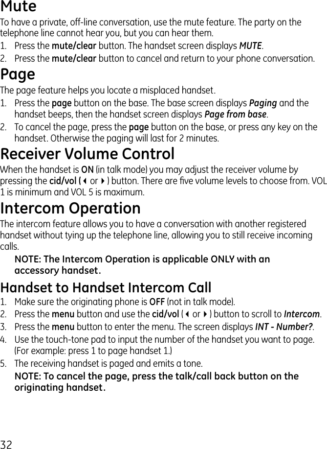 MuteTo have a private, off-line conversation, use the mute feature. The party on the telephone line cannot hear you, but you can hear them.1.   Press the mute/clear button. The handset screen displays MUTE. .  Press the mute/clear button to cancel and return to your phone conversation.PageThe page feature helps you locate a misplaced handset. 1.   Press the page button on the base. The base screen displays Paging and the handset beeps, then the handset screen displays Page from base..   To cancel the page, press the page button on the base, or press any key on the handset. Otherwise the paging will last for  minutes.Receiver Volume ControlWhen the handset is ON (in talk mode) you may adjust the receiver volume by pressing the cid/vol (3or4) button. There are ve volume levels to choose from. VOL 1 is minimum and VOL 5 is maximum.Intercom OperationThe intercom feature allows you to have a conversation with another registered handset without tying up the telephone line, allowing you to still receive incoming calls.NOTE: The Intercom Operation is applicable ONLY with an accessory handset.Handset to Handset Intercom Call1.  Make sure the originating phone is OFF (not in talk mode)..  Press the menu button and use the cid/vol (3or4) button to scroll to Intercom..  Press the menu button to enter the menu. The screen displays INT - Number?.4.  Use the touch-tone pad to input the number of the handset you want to page. (For example: press 1 to page handset 1.)5.  The receiving handset is paged and emits a tone.NOTE: To cancel the page, press the talk/call back button on the originating handset.