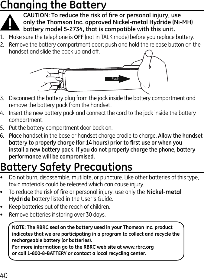 40PushChanging the BatteryCAUTION: To reduce the risk of re or personal injury, use only the Thomson Inc. approved Nickel-metal Hydride (Ni-MH) battery model 5-2734, that is compatible with this unit.1.  Make sure the telephone is OFF (not in TALK mode) before you replace battery..  Remove the battery compartment door; push and hold the release button on the handset and slide the back up and off.NOTE: The RBRC seal on the battery used in your Thomson Inc. product indicates that we are participating in a program to collect and recycle the rechargeable battery (or batteries). For more information go to the RBRC web site at www.rbrc.org or call 1-800-8-BATTERY or contact a local recycling center..  Disconnect the battery plug from the jack inside the battery compartment and remove the battery pack from the handset.4.  Insert the new battery pack and connect the cord to the jack inside the battery compartment.5.  Put the battery compartment door back on.6.  Place handset in the base or handset charge cradle to charge. Allow the handset battery to properly charge (for 14 hours) prior to rst use or when you install a new battery pack. If you do not properly charge the phone, battery performance will be compromised.Battery Safety Precautions•  Do not burn, disassemble, mutilate, or puncture. Like other batteries of this type, toxic materials could be released which can cause injury.•  To reduce the risk of re or personal injury, use only the Nickel-metal Hydride battery listed in the User’s Guide.•  Keep batteries out of the reach of children.•   Remove batteries if storing over 0 days.