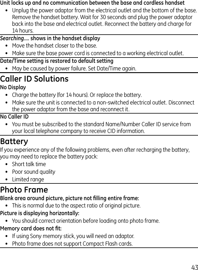 4Unit locks up and no communication between the base and cordless handset•  Unplug the power adaptor from the electrical outlet and the bottom of the base. Remove the handset battery. Wait for 0 seconds and plug the power adaptor back into the base and electrical outlet. Reconnect the battery and charge for 14 hours.Searching.... shows in the handset display•  Move the handset closer to the base.•  Make sure the base power cord is connected to a working electrical outlet.Date/Time setting is restored to default setting•  May be caused by power failure. Set Date/Time again.Caller ID SolutionsNo Display•  Charge the battery (for 14 hours). Or replace the battery.•  Make sure the unit is connected to a non-switched electrical outlet. Disconnect the power adaptor from the base and reconnect it.No Caller ID•  You must be subscribed to the standard Name/Number Caller ID service from your local telephone company to receive CID information.BatteryIf you experience any of the following problems, even after recharging the battery, you may need to replace the battery pack:•  Short talk time•  Poor sound quality•  Limited rangePhoto FrameBlank area around picture, picture not lling entire frame:•  This is normal due to the aspect ratio of original picture.Picture is displaying horizontally:•  You should correct orientation before loading onto photo frame.Memory card does not t:•  If using Sony memory stick, you will need an adaptor.•  Photo frame does not support Compact Flash cards.