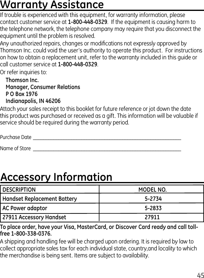 45Warranty AssistanceIf trouble is experienced with this equipment, for warranty information, please contact customer service at 1-800-448-0329.  If the equipment is causing harm to the telephone network, the telephone company may require that you disconnect the equipment until the problem is resolved.Any unauthorized repairs, changes or modications not expressly approved by Thomson Inc. could void the user’s authority to operate this product.  For instructions on how to obtain a replacement unit, refer to the warranty included in this guide or call customer service at 1-800-448-0329.Or refer inquiries to:Thomson Inc. Manager, Consumer Relations P O Box 1976 Indianapolis, IN 46206Attach your sales receipt to this booklet for future reference or jot down the date this product was purchased or received as a gift. This information will be valuable if service should be required during the warranty period.Purchase Date  __________________________________________________________Name of Store  __________________________________________________________Accessory InformationDESCRIPTION    MODEL NO.Handset Replacement Battery    5-2734AC Power adaptor    5-283327911 Accessory Handset    27911To place order, have your Visa, MasterCard, or Discover Card ready and call toll-free 1-800-338-0376. A shipping and handling fee will be charged upon ordering. It is required by law to collect appropriate sales tax for each individual state, country,and locality to which the merchandise is being sent. Items are subject to availability. 