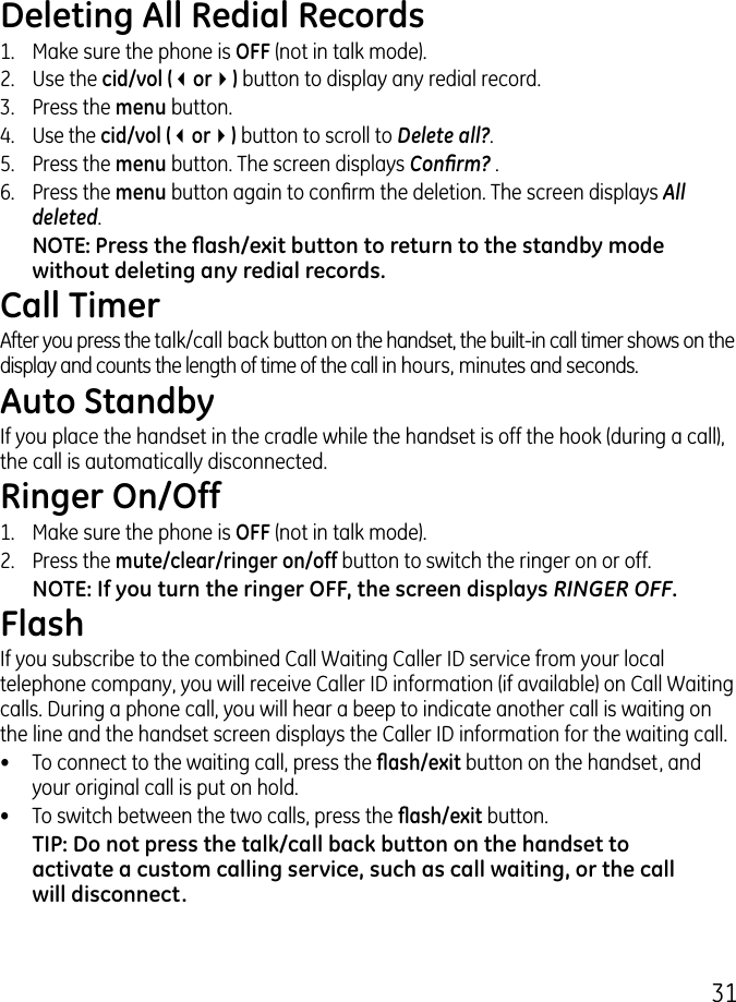 1Deleting All Redial Records1.   Make sure the phone is OFF (not in talk mode)..  Use the cid/vol (3or4) button to display any redial record..   Press the menu button. 4. Use the cid/vol (3or4) button to scroll to Delete all?.5.   Press the menu button. The screen displays Conrm? .6.  Press the menu button again to conrm the deletion. The screen displays All deleted.NOTE: Press the ash/exit button to return to the standby mode without deleting any redial records.Call TimerAfter you press the talk/call back button on the handset, the built-in call timer shows on the display and counts the length of time of the call in hours, minutes and seconds.Auto StandbyIf you place the handset in the cradle while the handset is off the hook (during a call), the call is automatically disconnected.Ringer On/Off1.  Make sure the phone is OFF (not in talk mode)..  Press the mute/clear/ringer on/off button to switch the ringer on or off. NOTE: If you turn the ringer OFF, the screen displays RINGER OFF.FlashIf you subscribe to the combined Call Waiting Caller ID service from your local telephone company, you will receive Caller ID information (if available) on Call Waiting calls. During a phone call, you will hear a beep to indicate another call is waiting on the line and the handset screen displays the Caller ID information for the waiting call.•  To connect to the waiting call, press the ash/exit button on the handset, and your original call is put on hold.•  To switch between the two calls, press the ash/exit button.TIP: Do not press the talk/call back button on the handset to activate a custom calling service, such as call waiting, or the call will disconnect.