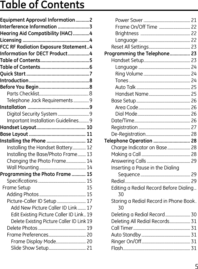 5Table of ContentsEquipment Approval Information ...........2Interference Information .........................3Hearing Aid Compatibility (HAC) .............4Licensing .....................................................4FCC RF Radiation Exposure Statement ..4Information for DECT Product .................4Table of Contents .......................................5Table of Contents .......................................6Quick Start ..................................................7Introduction ................................................8Before You Begin ........................................8Parts Checklist...........................................8Telephone Jack Requirements ...............9Installation  .................................................9Digital Security System ..............................9Important Installation Guidelines ..........9Handset Layout ....................................... 10Base Layout ............................................. 11Installing the Phone ............................... 12Installing the Handset Battery ............. 1Installing the Base/Photo Frame ........ 1Changing the Photo Frame ................... 14Wall Mounting ............................................. 14Programming the Photo Frame ........... 15Specications .............................................. 15  Frame Setup  15Adding Photos ............................................. 15Picture-Caller ID Setup ............................ 17Add New Picture Caller ID Link ........ 17Edit Existing Picture Caller ID Link .. 19Delete Existing Picture Caller ID Link 19Delete Photos .............................................. 19Frame Preferences .................................... 0Frame Display Mode............................. 0Slide Show Setup .................................... 1Power Saver ............................................. 1Frame On/Off Time  .............................. Brightness  ................................................ Language .................................................. Reset All Settings ........................................ Programming the Telephone ................ 23Handset Setup............................................. Language .................................................. 4Ring Volume ............................................. 4Tones ........................................................... 4Auto Talk .................................................... 5Handset Name ........................................ 5Base Setup .................................................... 6Area Code .................................................. 6Dial Mode ................................................... 6Date/Time ...................................................... 6Registration .................................................. 7De-Registration ........................................... 8Telephone Operation ............................. 28Charge Indicator on Base ...................... 8Making a Call ............................................... 8Answering Calls .......................................... 9Inserting a Pause in the Dialing Sequence ................................................ 9Redial ............................................................... 9Editing a Redial Record Before Dialing ..0Storing a Redial Record in Phone Book .0Deleting a Redial Record ........................ 0Deleting All Redial Records .................... 1Call Timer ....................................................... 1Auto Standby ............................................... 1Ringer On/Off ............................................... 1Flash ................................................................. 1