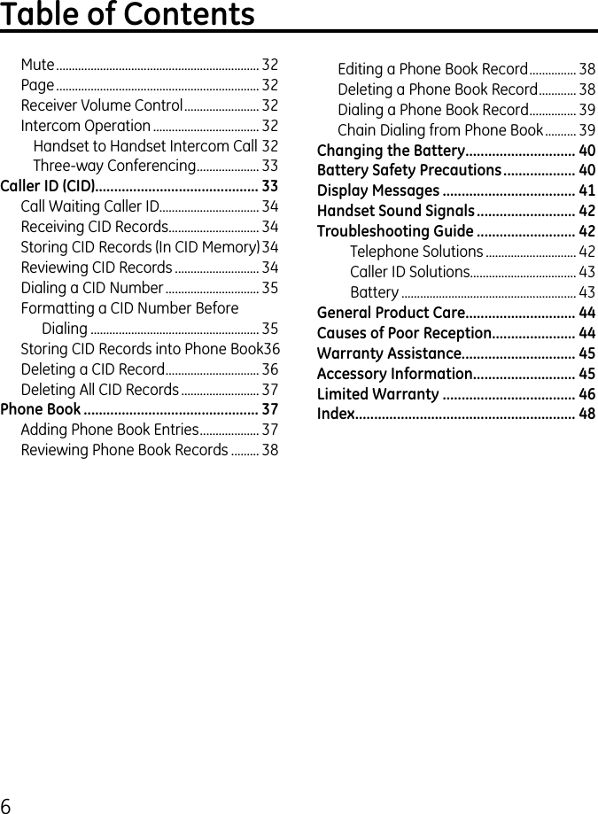 6Mute ................................................................. Page ................................................................. Receiver Volume Control ........................ Intercom Operation .................................. Handset to Handset Intercom Call Three-way Conferencing .................... Caller ID (CID) ........................................... 33Call Waiting Caller ID................................ 4Receiving CID Records ............................. 4Storing CID Records (In CID Memory) 4Reviewing CID Records ........................... 4Dialing a CID Number .............................. 5Formatting a CID Number Before Dialing ...................................................... 5Storing CID Records into Phone Book 6Deleting a CID Record .............................. 6Deleting All CID Records ......................... 7Phone Book .............................................. 37Adding Phone Book Entries ................... 7Reviewing Phone Book Records ......... 8Editing a Phone Book Record ............... 8Deleting a Phone Book Record ............ 8Dialing a Phone Book Record ............... 9Chain Dialing from Phone Book .......... 9Changing the Battery............................. 40Battery Safety Precautions ................... 40Display Messages ................................... 41Handset Sound Signals .......................... 42Troubleshooting Guide .......................... 42Telephone Solutions ............................. 4Caller ID Solutions .................................. 4Battery ........................................................ 4General Product Care ............................. 44Causes of Poor Reception...................... 44Warranty Assistance.............................. 45Accessory Information........................... 45Limited Warranty ................................... 46Index .......................................................... 48Table of Contents