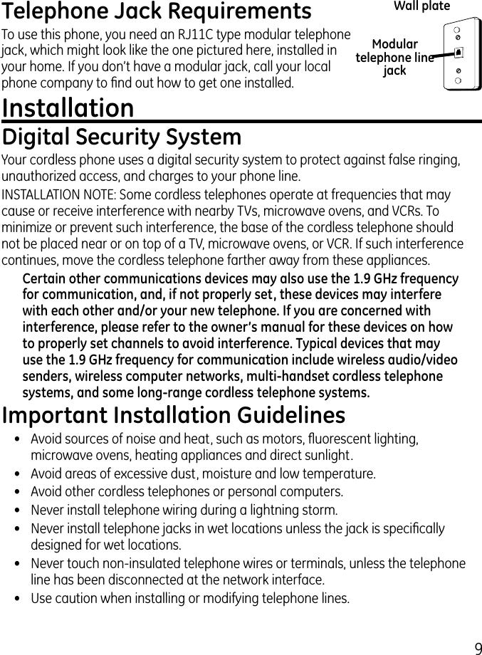 9Telephone Jack RequirementsTo use this phone, you need an RJ11C type modular telephone jack, which might look like the one pictured here, installed in your home. If you don’t have a modular jack, call your local phone company to nd out how to get one installed.Installation Digital Security SystemYour cordless phone uses a digital security system to protect against false ringing, unauthorized access, and charges to your phone line.INSTALLATION NOTE: Some cordless telephones operate at frequencies that may cause or receive interference with nearby TVs, microwave ovens, and VCRs. To minimize or prevent such interference, the base of the cordless telephone should not be placed near or on top of a TV, microwave ovens, or VCR. If such interference continues, move the cordless telephone farther away from these appliances.Certain other communications devices may also use the 1.9 GHz frequency for communication, and, if not properly set, these devices may interfere with each other and/or your new telephone. If you are concerned with interference, please refer to the owner’s manual for these devices on how to properly set channels to avoid interference. Typical devices that may use the 1.9 GHz frequency for communication include wireless audio/video senders, wireless computer networks, multi-handset cordless telephone systems, and some long-range cordless telephone systems.Important Installation Guidelines•  Avoid sources of noise and heat, such as motors, uorescent lighting, microwave ovens, heating appliances and direct sunlight.•  Avoid areas of excessive dust, moisture and low temperature.•  Avoid other cordless telephones or personal computers.•   Never install telephone wiring during a lightning storm.•   Never install telephone jacks in wet locations unless the jack is specically designed for wet locations.•   Never touch non-insulated telephone wires or terminals, unless the telephone line has been disconnected at the network interface.•   Use caution when installing or modifying telephone lines.Modular telephone line jackWall plate