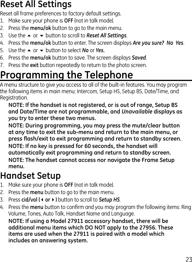 Reset All SettingsReset all frame preferences to factory default settings.1.  Make sure your phone is OFF (not in talk mode)..  Press the menu/ok button to go to the main menu..  Use the 5 or 6 button to scroll to Reset All Settings.4.  Press the menu/ok button to enter. The screen displays Are you sure?  No  Yes.5.  Use the 5 or 6 button to select No or Yes.6.  Press the menu/ok button to save. The screen displays Saved.7.  Press the exit button repeatedly to return to the photo screen.Programming the TelephoneA menu structure to give you access to all of the built-in features. You may program the following items in main menu: Intercom, Setup HS, Setup BS, Date/Time, and Registration. NOTE: If the handset is not registered, or is out of range, Setup BS and Date/Time are not programmable, and Unavailable displays as you try to enter these two menus.NOTE: During programming, you may press the mute/clear button at any time to exit the sub-menu and return to the main menu, or press ash/exit to exit programming and return to standby screen.NOTE: If no key is pressed for 60 seconds, the handset will automatically exit programming and return to standby screen.NOTE: The handset cannot access nor navigate the Frame Setup menu. Handset Setup1.  Make sure your phone is OFF (not in talk mode)..  Press the menu button to go to the main menu..  Press cid/vol (3or4) button to scroll to Setup HS.4.  Press the menu button to conrm and you may program the following items: Ring Volume, Tones, Auto Talk, Handset Name and Language.NOTE: If using a Model 27911 accessory handset, there will be additional menu items which DO NOT apply to the 27956. These items are used when the 27911 is paired with a model which includes an answering system.