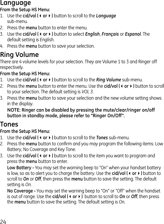 4LanguageFrom the Setup HS Menu:1.  Use the cid/vol (3or4) button to scroll to the Language  sub-menu..  Press the menu button to enter the menu. .  Use the cid/vol (3or4) button to select English, Français or Espanol. The default setting is English.4.  Press the menu button to save your selection. Ring VolumeThere are 4 volume levels for your selection. They are Volume 1 to  and Ringer off respectively.From the Setup HS Menu:1.  Use the cid/vol (3or4) button to scroll to the Ring Volume sub-menu..  Press the menu button to enter the menu. Use the cid/vol (3or4) button to scroll to your selection. The default setting is VOL 3..  Press the menu button to save your selection and the new volume setting shows in the display.NOTE: Ringer can be disabled by pressing the mute/clear/ringer on/off button in standby mode, please refer to “Ringer On/Off”.TonesFrom the Setup HS Menu:1.  Use the cid/vol (3or4) button to scroll to the Tones sub-menu..  Press the menu button to conrm and you may program the following items: Low Battery, No Coverage and Key Tone..  Use the cid/vol (3or4) button to scroll to the item you want to program and press the menu button to enter.  Low Battery - You may set the warning beep to “On” when your handset battery is low, so as to alert you to charge the battery. Use the cid/vol (3or4) button to scroll to On or Off, then press the menu button to save the setting. The default setting is On. No Coverage - You may set the warning beep to “On” or “Off” when the handset is out of range. Use the cid/vol (3or4)  button to scroll to On or Off, then press the menu button to save the setting. The default setting is On.