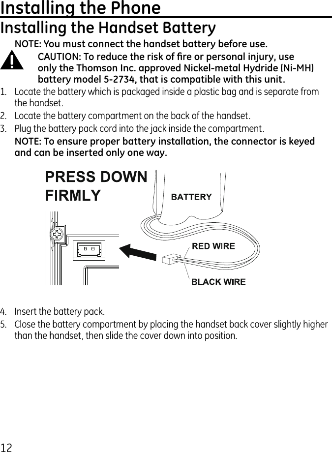 1Installing the PhoneInstalling the Handset BatteryNOTE: You must connect the handset battery before use.CAUTION: To reduce the risk of re or personal injury, use only the Thomson Inc. approved Nickel-metal Hydride (Ni-MH) battery model 5-2734, that is compatible with this unit.1.   Locate the battery which is packaged inside a plastic bag and is separate from the handset..  Locate the battery compartment on the back of the handset..  Plug the battery pack cord into the jack inside the compartment.NOTE: To ensure proper battery installation, the connector is keyed and can be inserted only one way.4.  Insert the battery pack.5.  Close the battery compartment by placing the handset back cover slightly higher than the handset, then slide the cover down into position.