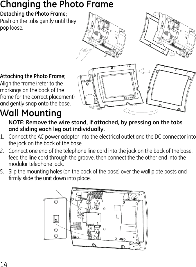 14Changing the Photo FrameDetaching the Photo Frame;Push on the tabs gently until they pop loose.Attaching the Photo Frame;Align the frame (refer to the markings on the back of the frame for the correct placement) and gently snap onto the base.Wall MountingNOTE: Remove the wire stand, if attached, by pressing on the tabs and sliding each leg out individually. 1.  Connect the AC power adaptor into the electrical outlet and the DC connector into the jack on the back of the base..   Connect one end of the telephone line cord into the jack on the back of the base, feed the line cord through the groove, then connect the the other end into the modular telephone jack.5.  Slip the mounting holes (on the back of the base) over the wall plate posts and rmly slide the unit down into place. 