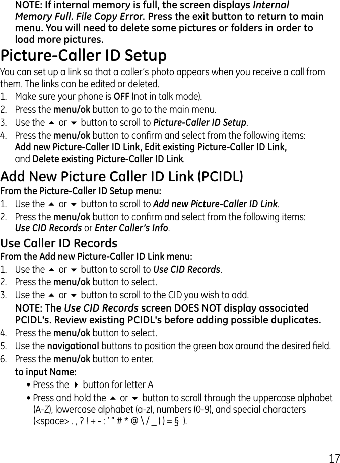 17NOTE: If internal memory is full, the screen displays Internal Memory Full. File Copy Error. Press the exit button to return to main menu. You will need to delete some pictures or folders in order to load more pictures.Picture-Caller ID SetupYou can set up a link so that a caller’s photo appears when you receive a call from them. The links can be edited or deleted.1.  Make sure your phone is OFF (not in talk mode)..  Press the menu/ok button to go to the main menu..  Use the 5 or 6 button to scroll to Picture-Caller ID Setup.4.  Press the menu/ok button to conrm and select from the following items:  Add new Picture-Caller ID Link, Edit existing Picture-Caller ID Link,  and Delete existing Picture-Caller ID Link.Add New Picture Caller ID Link (PCIDL)From the Picture-Caller ID Setup menu:1.  Use the 5 or 6 button to scroll to Add new Picture-Caller ID Link..  Press the menu/ok button to conrm and select from the following items:  Use CID Records or Enter Caller’s Info. Use Caller ID RecordsFrom the Add new Picture-Caller ID Link menu:1.  Use the 5 or 6 button to scroll to Use CID Records..  Press the menu/ok button to select..  Use the 5 or 6 button to scroll to the CID you wish to add.NOTE: The Use CID Records screen DOES NOT display associated PCIDL&apos;s. Review existing PCIDL&apos;s before adding possible duplicates.4.  Press the menu/ok button to select. 5.  Use the navigational buttons to position the green box around the desired eld.6.  Press the menu/ok button to enter.   to input Name:• Press the 4 button for letter A• Press and hold the 5 or 6 button to scroll through the uppercase alphabet (A-Z), lowercase alphabet (a-z), numbers (0-9), and special characters (&lt;space&gt; . , ? ! + - : ’ ” # * @ \ / _ ( ) = §  ).