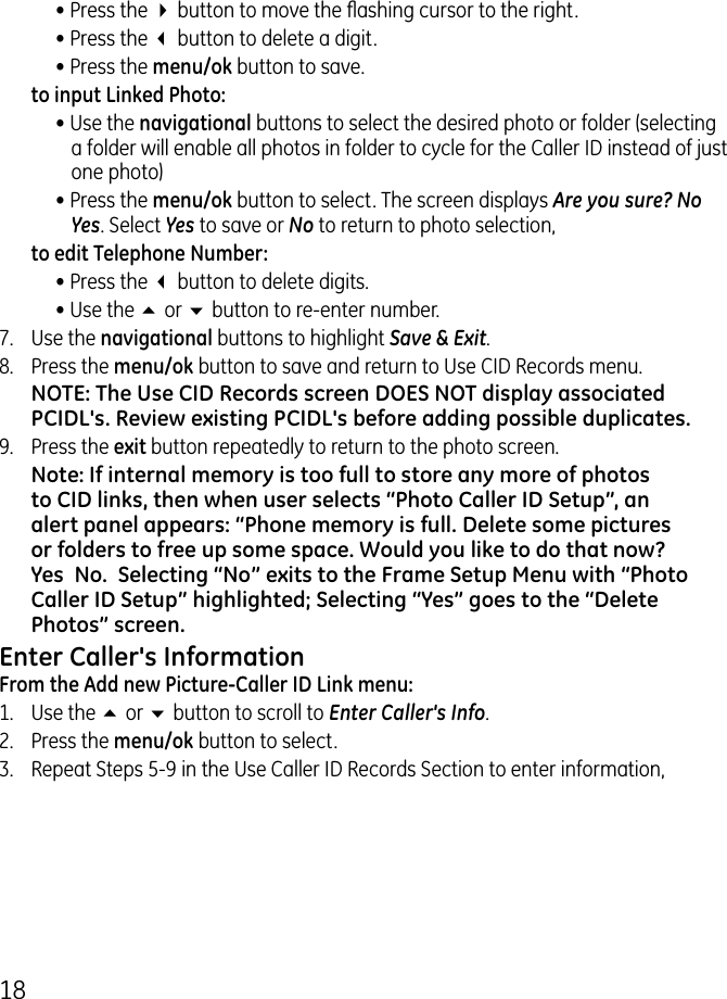 18• Press the 4 button to move the ashing cursor to the right.• Press the 3 button to delete a digit.• Press the menu/ok button to save.  to input Linked Photo:• Use the navigational buttons to select the desired photo or folder (selecting a folder will enable all photos in folder to cycle for the Caller ID instead of just one photo)• Press the menu/ok button to select. The screen displays Are you sure? No  Yes. Select Yes to save or No to return to photo selection,  to edit Telephone Number:• Press the 3 button to delete digits.• Use the 5 or 6 button to re-enter number.7.  Use the navigational buttons to highlight Save &amp; Exit.8.  Press the menu/ok button to save and return to Use CID Records menu. NOTE: The Use CID Records screen DOES NOT display associated PCIDL&apos;s. Review existing PCIDL&apos;s before adding possible duplicates.9.  Press the exit button repeatedly to return to the photo screen.Note: If internal memory is too full to store any more of photos to CID links, then when user selects “Photo Caller ID Setup”, an alert panel appears: “Phone memory is full. Delete some pictures or folders to free up some space. Would you like to do that now? Yes  No.  Selecting “No” exits to the Frame Setup Menu with “Photo Caller ID Setup” highlighted; Selecting “Yes” goes to the “Delete Photos” screen.Enter Caller&apos;s InformationFrom the Add new Picture-Caller ID Link menu:1.  Use the 5 or 6 button to scroll to Enter Caller&apos;s Info..  Press the menu/ok button to select..  Repeat Steps 5-9 in the Use Caller ID Records Section to enter information,