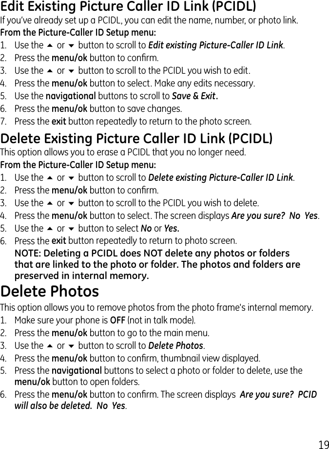 19Edit Existing Picture Caller ID Link (PCIDL)If you’ve already set up a PCIDL, you can edit the name, number, or photo link.From the Picture-Caller ID Setup menu:1.  Use the 5 or 6 button to scroll to Edit existing Picture-Caller ID Link..  Press the menu/ok button to conrm..  Use the 5 or 6 button to scroll to the PCIDL you wish to edit.4.  Press the menu/ok button to select. Make any edits necessary.5.  Use the navigational buttons to scroll to Save &amp; Exit. 6.  Press the menu/ok button to save changes.7.  Press the exit button repeatedly to return to the photo screen.Delete Existing Picture Caller ID Link (PCIDL)This option allows you to erase a PCIDL that you no longer need. From the Picture-Caller ID Setup menu:1.  Use the 5 or 6 button to scroll to Delete existing Picture-Caller ID Link..  Press the menu/ok button to conrm..  Use the 5 or 6 button to scroll to the PCIDL you wish to delete.4.  Press the menu/ok button to select. The screen displays Are you sure?  No  Yes.5.  Use the 5 or 6 button to select No or Yes.6.  Press the exit button repeatedly to return to photo screen.NOTE: Deleting a PCIDL does NOT delete any photos or folders that are linked to the photo or folder. The photos and folders are preserved in internal memory.Delete PhotosThis option allows you to remove photos from the photo frame&apos;s internal memory. 1.  Make sure your phone is OFF (not in talk mode)..  Press the menu/ok button to go to the main menu..  Use the 5 or 6 button to scroll to Delete Photos.4.  Press the menu/ok button to conrm, thumbnail view displayed.5.  Press the navigational buttons to select a photo or folder to delete, use the menu/ok button to open folders.6.  Press the menu/ok button to conrm. The screen displays  Are you sure?  PCID will also be deleted.  No  Yes.