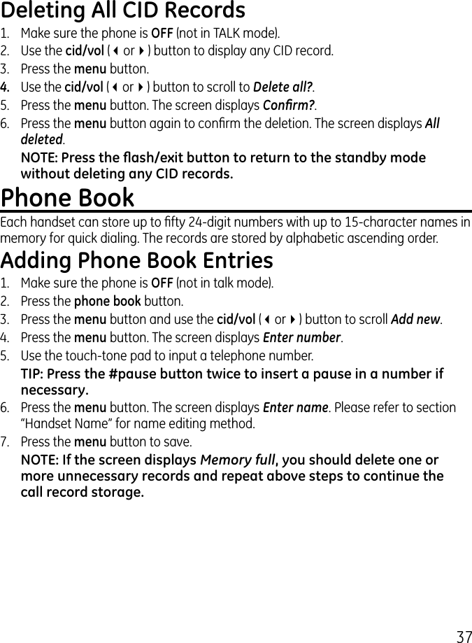 7Deleting All CID Records1.  Make sure the phone is OFF (not in TALK mode)..  Use the cid/vol (3or4) button to display any CID record..   Press the menu button. 4.  Use the cid/vol (3or4) button to scroll to Delete all?.5.   Press the menu button. The screen displays Conrm?.6.  Press the menu button again to conrm the deletion. The screen displays All deleted.NOTE: Press the ash/exit button to return to the standby mode without deleting any CID records.Phone BookEach handset can store up to fty 4-digit numbers with up to 15-character names in memory for quick dialing. The records are stored by alphabetic ascending order.Adding Phone Book Entries1.  Make sure the phone is OFF (not in talk mode)..  Press the phone book button..   Press the menu button and use the cid/vol (3or4) button to scroll Add new.4.  Press the menu button. The screen displays Enter number. 5.  Use the touch-tone pad to input a telephone number.TIP: Press the #pause button twice to insert a pause in a number if necessary.6.  Press the menu button. The screen displays Enter name. Please refer to section “Handset Name” for name editing method.7.  Press the menu button to save.NOTE: If the screen displays Memory full, you should delete one or more unnecessary records and repeat above steps to continue the call record storage.