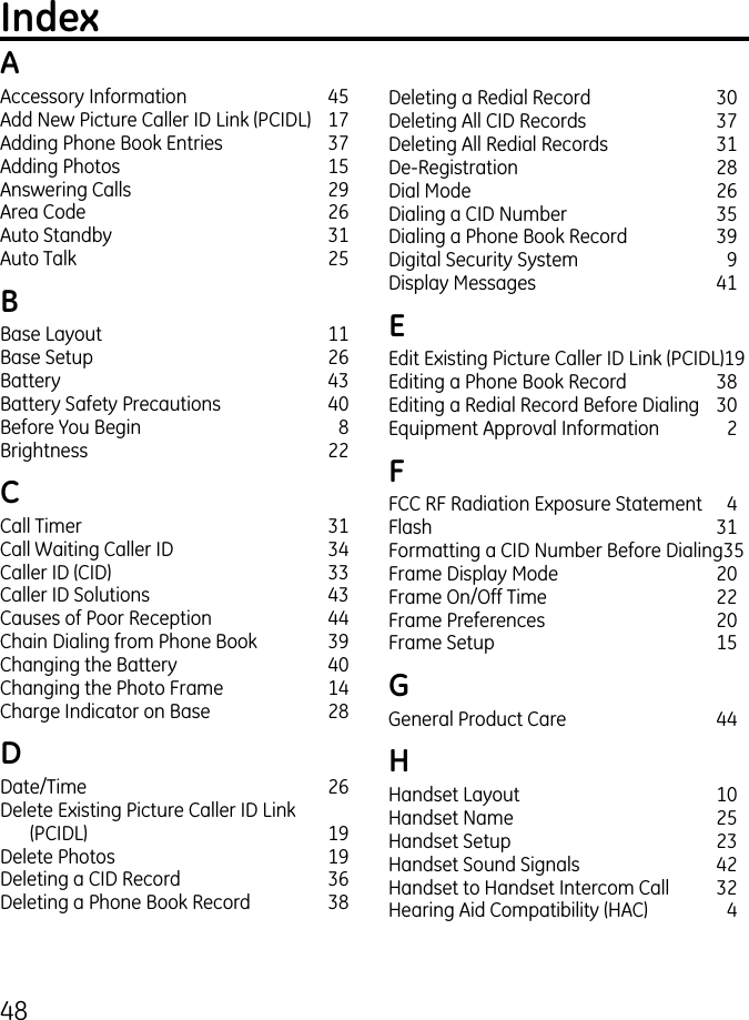 48IndexAAccessory Information  45Add New Picture Caller ID Link (PCIDL)  17Adding Phone Book Entries  7Adding Photos  15Answering Calls  9Area Code  6Auto Standby  1Auto Talk  5BBase Layout  11Base Setup  6Battery  4Battery Safety Precautions  40Before You Begin  8Brightness   CCall Timer  1Call Waiting Caller ID  4Caller ID (CID)  Caller ID Solutions  4Causes of Poor Reception  44Chain Dialing from Phone Book  9Changing the Battery  40Changing the Photo Frame  14Charge Indicator on Base  8DDate/Time  6Delete Existing Picture Caller ID Link  (PCIDL)  19Delete Photos  19Deleting a CID Record  6Deleting a Phone Book Record  8Deleting a Redial Record  0Deleting All CID Records  7Deleting All Redial Records  1De-Registration  8Dial Mode  6Dialing a CID Number  5Dialing a Phone Book Record  9Digital Security System  9Display Messages  41EEdit Existing Picture Caller ID Link (PCIDL) 19Editing a Phone Book Record  8Editing a Redial Record Before Dialing  0Equipment Approval Information  FFCC RF Radiation Exposure Statement  4Flash  1Formatting a CID Number Before Dialing 5Frame Display Mode  0Frame On/Off Time   Frame Preferences  0Frame Setup  15GGeneral Product Care  44HHandset Layout  10Handset Name  5Handset Setup  Handset Sound Signals  4Handset to Handset Intercom Call  Hearing Aid Compatibility (HAC)  4