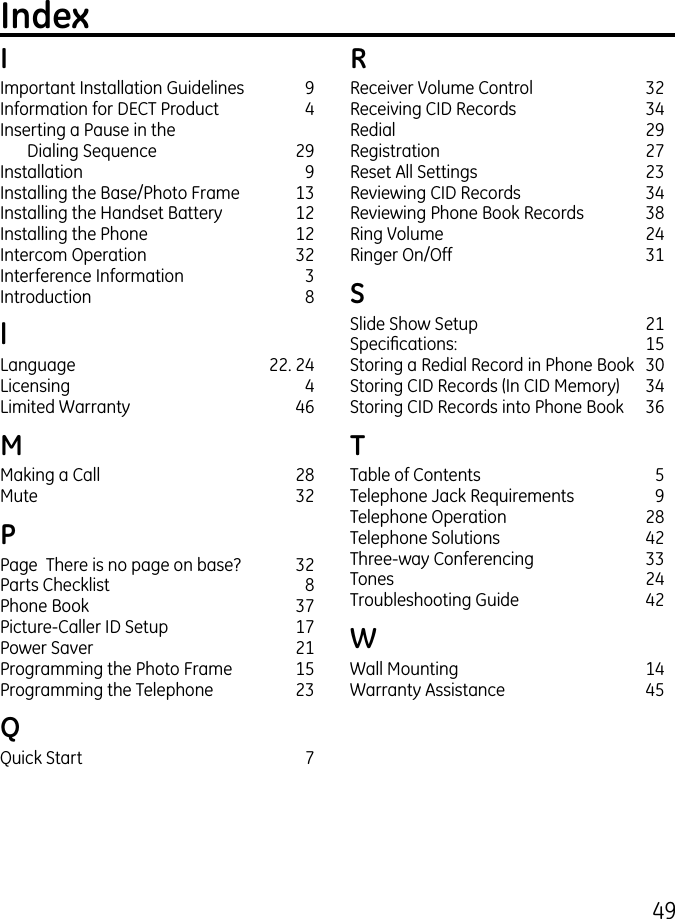 49IImportant Installation Guidelines  9Information for DECT Product  4Inserting a Pause in the  Dialing Sequence  9Installation   9Installing the Base/Photo Frame  1Installing the Handset Battery  1Installing the Phone  1Intercom Operation  Interference Information  Introduction  8lLanguage  . 4Licensing  4Limited Warranty  46MMaking a Call  8Mute  PPage  There is no page on base?  Parts Checklist  8Phone Book  7Picture-Caller ID Setup  17Power Saver  1Programming the Photo Frame  15Programming the Telephone  QQuick Start  7RReceiver Volume Control  Receiving CID Records  4Redial  9Registration  7Reset All Settings  Reviewing CID Records  4Reviewing Phone Book Records  8Ring Volume  4Ringer On/Off  1SSlide Show Setup  1Specications:  15Storing a Redial Record in Phone Book  0Storing CID Records (In CID Memory)  4Storing CID Records into Phone Book  6TTable of Contents  5Telephone Jack Requirements  9Telephone Operation  8Telephone Solutions  4Three-way Conferencing  Tones  4Troubleshooting Guide  4WWall Mounting  14Warranty Assistance  45Index