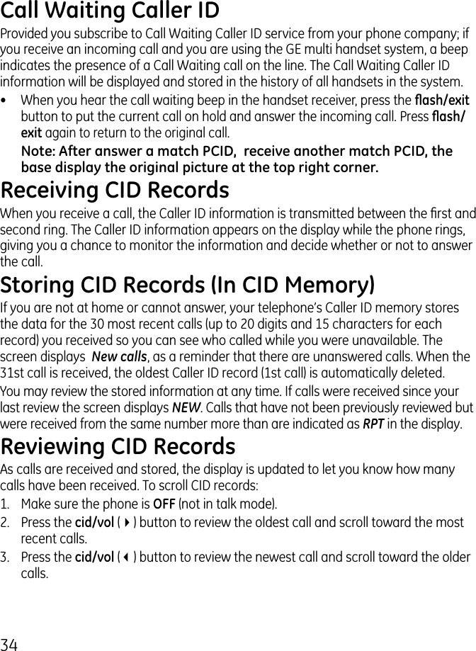 4Call Waiting Caller IDProvided you subscribe to Call Waiting Caller ID service from your phone company; if you receive an incoming call and you are using the GE multi handset system, a beep indicates the presence of a Call Waiting call on the line. The Call Waiting Caller ID information will be displayed and stored in the history of all handsets in the system.•  When you hear the call waiting beep in the handset receiver, press the ash/exit button to put the current call on hold and answer the incoming call. Press ash/exit again to return to the original call.Note: After answer a match PCID,  receive another match PCID, the base display the original picture at the top right corner.Receiving CID RecordsWhen you receive a call, the Caller ID information is transmitted between the rst and second ring. The Caller ID information appears on the display while the phone rings, giving you a chance to monitor the information and decide whether or not to answer the call.Storing CID Records (In CID Memory)If you are not at home or cannot answer, your telephone’s Caller ID memory stores the data for the 0 most recent calls (up to 0 digits and 15 characters for each record) you received so you can see who called while you were unavailable. The screen displays  New calls, as a reminder that there are unanswered calls. When the 1st call is received, the oldest Caller ID record (1st call) is automatically deleted.You may review the stored information at any time. If calls were received since your last review the screen displays NEW. Calls that have not been previously reviewed but were received from the same number more than are indicated as RPT in the display.Reviewing CID RecordsAs calls are received and stored, the display is updated to let you know how many calls have been received. To scroll CID records:1.   Make sure the phone is OFF (not in talk mode)..   Press the cid/vol (4) button to review the oldest call and scroll toward the most recent calls..  Press the cid/vol (3) button to review the newest call and scroll toward the older calls.