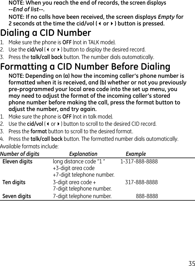 5NOTE: When you reach the end of records, the screen displays   --End of list--.NOTE: If no calls have been received, the screen displays Empty for 2 seconds at the time the cid/vol (3or4) button is pressed.Dialing a CID Number1.  Make sure the phone is OFF (not in TALK mode). .  Use the cid/vol (3or4) button to display the desired record. .  Press the talk/call back button. The number dials automatically.Formatting a CID Number Before DialingNOTE: Depending on (a) how the incoming caller’s phone number is formatted when it is received, and (b) whether or not you previously pre-programmed your local area code into the set up menu, you may need to adjust the format of the incoming caller’s stored phone number before making the call, press the format button to adjust the number, and try again.1.  Make sure the phone is OFF (not in talk mode)..  Use the cid/vol (3or4) button to scroll to the desired CID record..  Press the format button to scroll to the desired format.4.  Press the talk/call back button. The formatted number dials automatically.Available formats include:Number of digits   Explanation   Example  Eleven digits  long distance code “1 ”  1-17-888-8888   +-digit area code   +7-digit telephone number.  Ten digits  -digit area code +  17-888-8888   7-digit telephone number.  Seven digits  7-digit telephone number.  888-8888