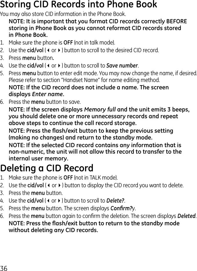 6Storing CID Records into Phone BookYou may also store CID information in the Phone Book. NOTE: It is important that you format CID records correctly BEFORE storing in Phone Book as you cannot reformat CID records stored in Phone Book.1.   Make sure the phone is OFF (not in talk mode)..  Use the cid/vol (3or4) button to scroll to the desired CID record..  Press menu button.4.  Use the cid/vol (3or4) button to scroll to Save number. 5.  Press menu button to enter edit mode. You may now change the name, if desired. Please refer to section “Handset Name” for name editing method.NOTE: If the CID record does not include a name. The screen displays Enter name.6.  Press the menu button to save.NOTE: If the screen displays Memory full and the unit emits 3 beeps, you should delete one or more unnecessary records and repeat above steps to continue the call record storage.NOTE: Press the ash/exit button to keep the previous setting (making no changes) and return to the standby mode.NOTE: If the selected CID record contains any information that is non-numeric, the unit will not allow this record to transfer to the internal user memory. Deleting a CID Record1.  Make sure the phone is OFF (not in TALK mode)..  Use the cid/vol (3or4) button to display the CID record you want to delete..   Press the menu button. 4. Use the cid/vol (3or4) button to scroll to Delete?.5.   Press the menu button. The screen displays Conrm?y.6. Press the menu button again to conrm the deletion. The screen displays Deleted.NOTE: Press the ash/exit button to return to the standby mode without deleting any CID records.
