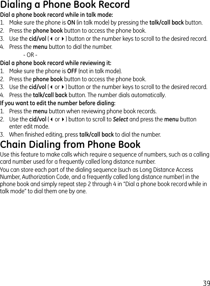 9Dialing a Phone Book RecordDial a phone book record while in talk mode:1.  Make sure the phone is ON (in talk mode) by pressing the talk/call back button..  Press the phone book button to access the phone book..  Use the cid/vol (3or4) button or the number keys to scroll to the desired record.4.  Press the menu button to dial the number.    - OR -Dial a phone book record while reviewing it:1.  Make sure the phone is OFF (not in talk mode)..  Press the phone book button to access the phone book..  Use the cid/vol (3or4) button or the number keys to scroll to the desired record.4.  Press the talk/call back button. The number dials automatically.If you want to edit the number before dialing:1.  Press the menu button when reviewing phone book records. .  Use the cid/vol (3or4) button to scroll to Select and press the menu button enter edit mode. .  When nished editing, press talk/call back to dial the number.Chain Dialing from Phone BookUse this feature to make calls which require a sequence of numbers, such as a calling card number used for a frequently called long distance number.You can store each part of the dialing sequence (such as Long Distance Access Number, Authorization Code, and a frequently called long distance number) in the phone book and simply repeat step  through 4 in “Dial a phone book record while in talk mode” to dial them one by one.
