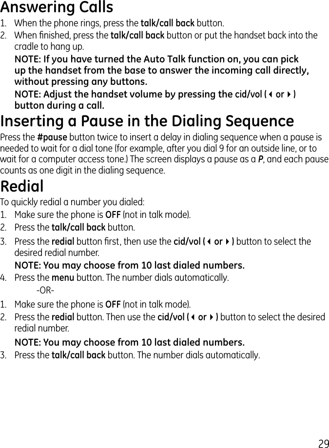 9Answering Calls1.  When the phone rings, press the talk/call back button. .  When nished, press the talk/call back button or put the handset back into the cradle to hang up.NOTE: If you have turned the Auto Talk function on, you can pick up the handset from the base to answer the incoming call directly, without pressing any buttons.NOTE: Adjust the handset volume by pressing the cid/vol (3or4) button during a call.Inserting a Pause in the Dialing SequencePress the #pause button twice to insert a delay in dialing sequence when a pause is needed to wait for a dial tone (for example, after you dial 9 for an outside line, or to wait for a computer access tone.) The screen displays a pause as a P, and each pause counts as one digit in the dialing sequence.RedialTo quickly redial a number you dialed:1.  Make sure the phone is OFF (not in talk mode)..  Press the talk/call back button..  Press the redial button rst, then use the cid/vol (3or4) button to select the desired redial number.NOTE: You may choose from 10 last dialed numbers.4.   Press the menu button. The number dials automatically.    -OR-1.  Make sure the phone is OFF (not in talk mode)..  Press the redial button. Then use the cid/vol (3or4) button to select the desired redial number.NOTE: You may choose from 10 last dialed numbers..  Press the talk/call back button. The number dials automatically.
