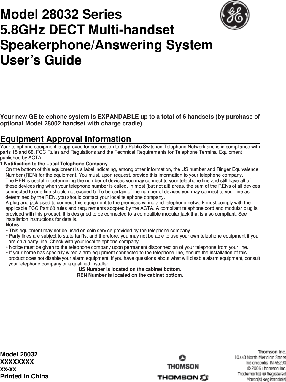 Model 28032 Series               5.8GHz DECT Multi-handset Speakerphone/Answering System   User’s Guide    Your new GE telephone system is EXPANDABLE up to a total of 6 handsets (by purchase of optional Model 28002 handset with charge cradle)  Equipment Approval Information                                                                             Your telephone equipment is approved for connection to the Public Switched Telephone Network and is in compliance with parts 15 and 68, FCC Rules and Regulations and the Technical Requirements for Telephone Terminal Equipment published by ACTA. 1 Notification to the Local Telephone Company On the bottom of this equipment is a label indicating, among other information, the US number and Ringer Equivalence Number (REN) for the equipment. You must, upon request, provide this information to your telephone company. The REN is useful in determining the number of devices you may connect to your telephone line and still have all of these devices ring when your telephone number is called. In most (but not all) areas, the sum of the RENs of all devices connected to one line should not exceed 5. To be certain of the number of devices you may connect to your line as determined by the REN, you should contact your local telephone company. A plug and jack used to connect this equipment to the premises wiring and telephone network must comply with the applicable FCC Part 68 rules and requirements adopted by the ACTA. A compliant telephone cord and modular plug is provided with this product. It is designed to be connected to a compatible modular jack that is also compliant. See installation instructions for details. Notes   • This equipment may not be used on coin service provided by the telephone company. • Party lines are subject to state tariffs, and therefore, you may not be able to use your own telephone equipment if you are on a party line. Check with your local telephone company. • Notice must be given to the telephone company upon permanent disconnection of your telephone from your line. • If your home has specially wired alarm equipment connected to the telephone line, ensure the installation of this product does not disable your alarm equipment. If you have questions about what will disable alarm equipment, consult your telephone company or a qualified installer. US Number is located on the cabinet bottom. REN Number is located on the cabinet bottom.                  Model 28032 XXXXXXXX xx-xx Printed in China   