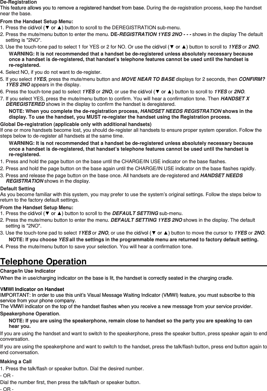 De-Registration This feature allows you to remove a registered handset from base. During the de-registration process, keep the handset near the base. From the Handset Setup Menu: 1. Press the cid/vol (▼ or ▲) button to scroll to the DEREGISTRATION sub-menu. 2. Press the mute/menu button to enter the menu. DE-REGISTRATION 1YES 2NO - - - shows in the display The default setting is &quot;2NO&quot;. 3. Use the touch-tone pad to select 1 for YES or 2 for NO. Or use the cid/vol (▼ or ▲) button to scroll to 1YES or 2NO. WARNING: It is not recommended that a handset be de-registered unless absolutely necessary because once a handset is de-registered, that handset’s telephone features cannot be used until the handset is re-registered. 4. Select NO, if you do not want to de-register. 5. If you select 1YES, press the mute/menu button and MOVE NEAR TO BASE displays for 2 seconds, then CONFIRM? 1YES 2NO appears in the display. 6. Press the touch-tone pad to select 1YES or 2NO, or use the cid/vol (▼ or ▲) button to scroll to 1YES or 2NO. 7. If you select YES, press the mute/menu button to confirm. You will hear a confirmation tone. Then HANDSET X DEREGISTERED shows in the display to confirm the handset is deregistered. NOTE: When you complete the de-registration process, HANDSET NEEDS REGISTRATION shows in the display. To use the handset, you MUST re-register the handset using the Registration process. Global De-registration (applicable only with additional handsets) If one or more handsets become lost, you should de-register all handsets to ensure proper system operation. Follow the steps below to de-register all handsets at the same time. WARNING: It is not recommended that a handset be de-registered unless absolutely necessary because once a handset is de-registered, that handset’s telephone features cannot be used until the handset is re-registered. 1. Press and hold the page button on the base until the CHARGE/IN USE indicator on the base flashes. 2. Press and hold the page button on the base again until the CHARGE/IN USE indicator on the base flashes rapidly. 3. Press and release the page button on the base once. All handsets are de-registered and HANDSET NEEDS REGISTRATION shows in the display. Default Setting As you become familiar with this system, you may prefer to use the system’s original settings. Follow the steps below to return to the factory default settings. From the Handset Setup Menu: 1. Press the cid/vol (▼ or ▲) button to scroll to the DEFAULT SETTING sub-menu.   2. Press the mute/menu button to enter the menu. DEFAULT SETTING 1YES 2NO shows in the display. The default setting is &quot;2NO&quot;. 3. Use the touch-tone pad to select 1YES or 2NO, or use the cid/vol (▼ or ▲) button to move the cursor to 1YES or 2NO.   NOTE: If you choose YES all the settings in the programmable menu are returned to factory default setting. 4. Press the mute/menu button to save your selection. You will hear a confirmation tone.  Telephone Operation                                                                                                                       Charge/In Use Indicator When the in use/charging indicator on the base is lit, the handset is correctly seated in the charging cradle.  VMWI Indicator on Handset IMPORTANT: In order to use this unit’s Visual Message Waiting Indicator (VMWI) feature, you must subscribe to this service from your phone company.   The VMWI indicator on the top of the handset flashes when you receive a new message from your service provider. Speakerphone Operation. NOTE: If you are using the speakerphone, remain close to handset so the party you are speaking to can hear you.   If you are using the handset and want to switch to the speakerphone, press the speaker button, press speaker again to end conversation.   If you are using the speakerphone and want to switch to the handset, press the talk/flash button, press end button again to end conversation.   Making a Call 1. Press the talk/flash or speaker button. Dial the desired number.   - OR -   Dial the number first, then press the talk/flash or speaker button.   - OR -   