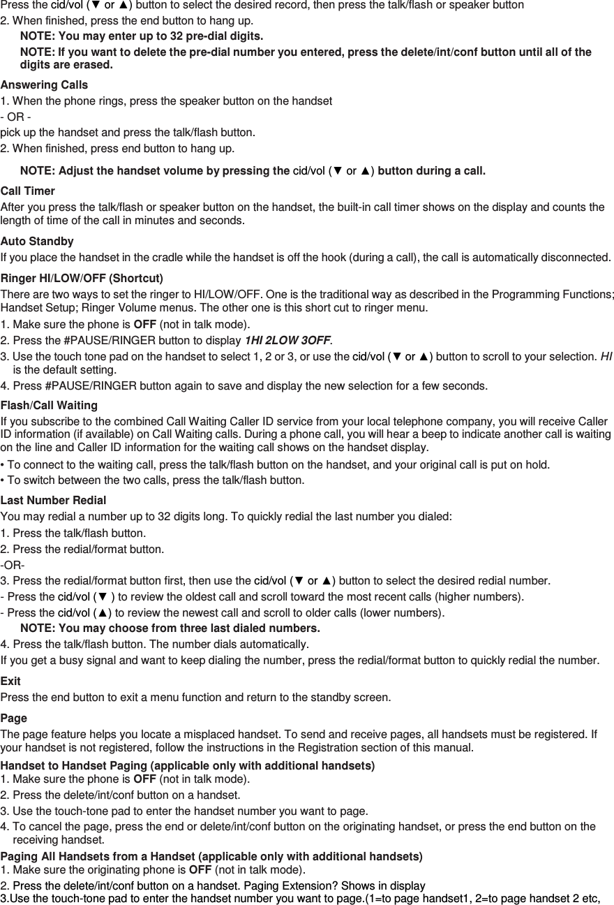 Press the cid/vol (▼ or ▲) button to select the desired record, then press the talk/flash or speaker button 2. When finished, press the end button to hang up. NOTE: You may enter up to 32 pre-dial digits. NOTE: If you want to delete the pre-dial number you entered, press the delete/int/conf button until all of the digits are erased.   Answering Calls 1. When the phone rings, press the speaker button on the handset   - OR -   pick up the handset and press the talk/flash button.   2. When finished, press end button to hang up. NOTE: Adjust the handset volume by pressing the cid/vol (▼ or ▲) button during a call. Call Timer After you press the talk/flash or speaker button on the handset, the built-in call timer shows on the display and counts the length of time of the call in minutes and seconds. Auto Standby If you place the handset in the cradle while the handset is off the hook (during a call), the call is automatically disconnected. Ringer HI/LOW/OFF (Shortcut) There are two ways to set the ringer to HI/LOW/OFF. One is the traditional way as described in the Programming Functions; Handset Setup; Ringer Volume menus. The other one is this short cut to ringer menu. 1. Make sure the phone is OFF (not in talk mode). 2. Press the #PAUSE/RINGER button to display 1HI 2LOW 3OFF.   3. Use the touch tone pad on the handset to select 1, 2 or 3, or use the cid/vol (▼ or ▲) button to scroll to your selection. HI is the default setting. 4. Press #PAUSE/RINGER button again to save and display the new selection for a few seconds. Flash/Call Waiting If you subscribe to the combined Call Waiting Caller ID service from your local telephone company, you will receive Caller ID information (if available) on Call Waiting calls. During a phone call, you will hear a beep to indicate another call is waiting on the line and Caller ID information for the waiting call shows on the handset display. • To connect to the waiting call, press the talk/flash button on the handset, and your original call is put on hold. • To switch between the two calls, press the talk/flash button. Last Number Redial You may redial a number up to 32 digits long. To quickly redial the last number you dialed: 1. Press the talk/flash button. 2. Press the redial/format button.   -OR- 3. Press the redial/format button first, then use the cid/vol (▼ or ▲) button to select the desired redial number.   - Press the cid/vol (▼ ) to review the oldest call and scroll toward the most recent calls (higher numbers).   - Press the cid/vol (▲) to review the newest call and scroll to older calls (lower numbers). NOTE: You may choose from three last dialed numbers. 4. Press the talk/flash button. The number dials automatically. If you get a busy signal and want to keep dialing the number, press the redial/format button to quickly redial the number. Exit Press the end button to exit a menu function and return to the standby screen. Page The page feature helps you locate a misplaced handset. To send and receive pages, all handsets must be registered. If your handset is not registered, follow the instructions in the Registration section of this manual. Handset to Handset Paging (applicable only with additional handsets) 1. Make sure the phone is OFF (not in talk mode). 2. Press the delete/int/conf button on a handset.   3. Use the touch-tone pad to enter the handset number you want to page. 4. To cancel the page, press the end or delete/int/conf button on the originating handset, or press the end button on the receiving handset. Paging All Handsets from a Handset (applicable only with additional handsets) 1. Make sure the originating phone is OFF (not in talk mode). 2. Press the delete/int/conf button on a handset. Paging Extension? Shows in display 3.Use the touch-tone pad to enter the handset number you want to page.(1=to page handset1, 2=to page handset 2 etc, 