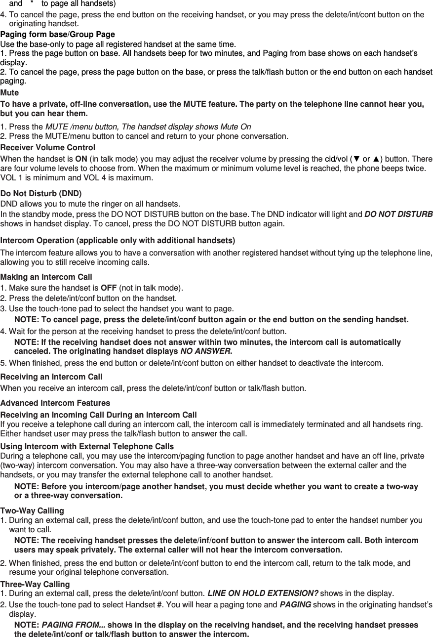 and    *    to page all handsets)   4. To cancel the page, press the end button on the receiving handset, or you may press the delete/int/cont button on the originating handset. Paging form base/Group Page Use the base-only to page all registered handset at the same time. 1. Press the page button on base. All handsets beep for two minutes, and Paging from base shows on each handset’s display. 2. To cancel the page, press the page button on the base, or press the talk/flash button or the end button on each handset paging. Mute To have a private, off-line conversation, use the MUTE feature. The party on the telephone line cannot hear you, but you can hear them. 1. Press the MUTE /menu button, The handset display shows Mute On 2. Press the MUTE/menu button to cancel and return to your phone conversation. Receiver Volume Control When the handset is ON (in talk mode) you may adjust the receiver volume by pressing the cid/vol (▼ or ▲) button. There are four volume levels to choose from. When the maximum or minimum volume level is reached, the phone beeps twice. VOL 1 is minimum and VOL 4 is maximum. Do Not Disturb (DND)   DND allows you to mute the ringer on all handsets.   In the standby mode, press the DO NOT DISTURB button on the base. The DND indicator will light and DO NOT DISTURB shows in handset display. To cancel, press the DO NOT DISTURB button again. Intercom Operation (applicable only with additional handsets) The intercom feature allows you to have a conversation with another registered handset without tying up the telephone line, allowing you to still receive incoming calls. Making an Intercom Call 1. Make sure the handset is OFF (not in talk mode). 2. Press the delete/int/conf button on the handset. 3. Use the touch-tone pad to select the handset you want to page. NOTE: To cancel page, press the delete/int/conf button again or the end button on the sending handset. 4. Wait for the person at the receiving handset to press the delete/int/conf button. NOTE: If the receiving handset does not answer within two minutes, the intercom call is automatically canceled. The originating handset displays NO ANSWER. 5. When finished, press the end button or delete/int/conf button on either handset to deactivate the intercom. Receiving an Intercom Call When you receive an intercom call, press the delete/int/conf button or talk/flash button. Advanced Intercom Features Receiving an Incoming Call During an Intercom Call If you receive a telephone call during an intercom call, the intercom call is immediately terminated and all handsets ring. Either handset user may press the talk/flash button to answer the call. Using Intercom with External Telephone Calls During a telephone call, you may use the intercom/paging function to page another handset and have an off line, private (two-way) intercom conversation. You may also have a three-way conversation between the external caller and the handsets, or you may transfer the external telephone call to another handset. NOTE: Before you intercom/page another handset, you must decide whether you want to create a two-way or a three-way conversation. Two-Way Calling 1. During an external call, press the delete/int/conf button, and use the touch-tone pad to enter the handset number you want to call. NOTE: The receiving handset presses the delete/inf/conf button to answer the intercom call. Both intercom users may speak privately. The external caller will not hear the intercom conversation. 2. When finished, press the end button or delete/int/conf button to end the intercom call, return to the talk mode, and resume your original telephone conversation. Three-Way Calling   1. During an external call, press the delete/int/conf button. LINE ON HOLD EXTENSION? shows in the display. 2. Use the touch-tone pad to select Handset #. You will hear a paging tone and PAGING shows in the originating handset’s display. NOTE: PAGING FROM... shows in the display on the receiving handset, and the receiving handset presses the delete/int/conf or talk/flash button to answer the intercom. 
