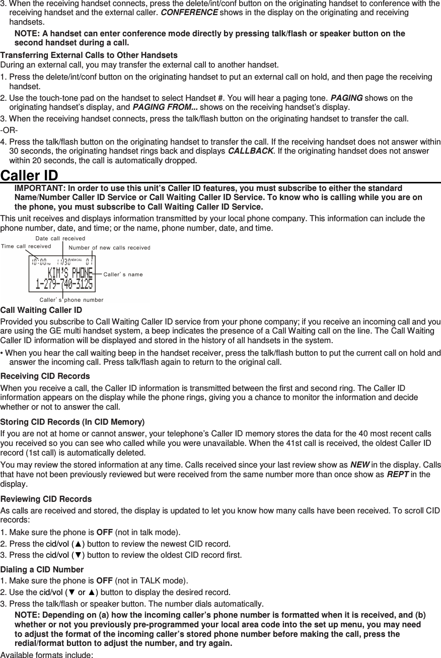 3. When the receiving handset connects, press the delete/int/conf button on the originating handset to conference with the receiving handset and the external caller. CONFERENCE shows in the display on the originating and receiving handsets. NOTE: A handset can enter conference mode directly by pressing talk/flash or speaker button on the second handset during a call. Transferring External Calls to Other Handsets During an external call, you may transfer the external call to another handset. 1. Press the delete/int/conf button on the originating handset to put an external call on hold, and then page the receiving handset. 2. Use the touch-tone pad on the handset to select Handset #. You will hear a paging tone. PAGING shows on the originating handset’s display, and PAGING FROM... shows on the receiving handset’s display. 3. When the receiving handset connects, press the talk/flash button on the originating handset to transfer the call.   -OR- 4. Press the talk/flash button on the originating handset to transfer the call. If the receiving handset does not answer within 30 seconds, the originating handset rings back and displays CALLBACK. If the originating handset does not answer within 20 seconds, the call is automatically dropped. Caller ID                                                                                                                         IMPORTANT: In order to use this unit’s Caller ID features, you must subscribe to either the standard Name/Number Caller ID Service or Call Waiting Caller ID Service. To know who is calling while you are on the phone, you must subscribe to Call Waiting Caller ID Service. This unit receives and displays information transmitted by your local phone company. This information can include the phone number, date, and time; or the name, phone number, date, and time.    Call Waiting Caller ID Provided you subscribe to Call Waiting Caller ID service from your phone company; if you receive an incoming call and you are using the GE multi handset system, a beep indicates the presence of a Call Waiting call on the line. The Call Waiting Caller ID information will be displayed and stored in the history of all handsets in the system. • When you hear the call waiting beep in the handset receiver, press the talk/flash button to put the current call on hold and answer the incoming call. Press talk/flash again to return to the original call. Receiving CID Records When you receive a call, the Caller ID information is transmitted between the first and second ring. The Caller ID information appears on the display while the phone rings, giving you a chance to monitor the information and decide whether or not to answer the call. Storing CID Records (In CID Memory) If you are not at home or cannot answer, your telephone’s Caller ID memory stores the data for the 40 most recent calls you received so you can see who called while you were unavailable. When the 41st call is received, the oldest Caller ID record (1st call) is automatically deleted. You may review the stored information at any time. Calls received since your last review show as NEW in the display. Calls that have not been previously reviewed but were received from the same number more than once show as REPT in the display. Reviewing CID Records As calls are received and stored, the display is updated to let you know how many calls have been received. To scroll CID records: 1. Make sure the phone is OFF (not in talk mode). 2. Press the cid/vol (▲) button to review the newest CID record. 3. Press the cid/vol (▼) button to review the oldest CID record first. Dialing a CID Number 1. Make sure the phone is OFF (not in TALK mode).   2. Use the cid/vol (▼ or ▲) button to display the desired record.   3. Press the talk/flash or speaker button. The number dials automatically. NOTE: Depending on (a) how the incoming caller’s phone number is formatted when it is received, and (b) whether or not you previously pre-programmed your local area code into the set up menu, you may need to adjust the format of the incoming caller’s stored phone number before making the call, press the redial/format button to adjust the number, and try again. Available formats include: 