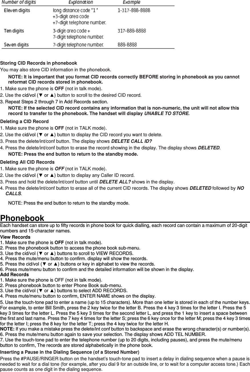   Storing CID Records in phonebook You may also store CID information in the phonebook.   NOTE: It is important that you format CID records correctly BEFORE storing in phonebook as you cannot reformat CID records stored in phonebook. 1. Make sure the phone is OFF (not in talk mode). 2. Use the cid/vol (▼ or ▲) button to scroll to the desired CID record. 3. Repeat Steps 2 through 7 in Add Records section. NOTE: If the selected CID record contains any information that is non-numeric, the unit will not allow this record to transfer to the phonebook. The handset will display UNABLE TO STORE. Deleting a CID Record 1. Make sure the phone is OFF (not in TALK mode). 2. Use the cid/vol (▼ or ▲) button to display the CID record you want to delete. 3. Press the delete/int/conf button. The display shows DELETE CALL ID? 4. Press the delete/int/conf button to erase the record showing in the display. The display shows DELETED. NOTE: Press the end button to return to the standby mode. Deleting All CID Records 1. Make sure the phone is OFF (not in TALK mode). 2. Use the cid/vol (▼ or ▲) button to display any Caller ID record. 3. Press and hold the delete/int/conf button until DELETE ALL? shows in the display. 4. Press the delete/int/conf button to erase all of the current CID records. The display shows DELETED followed by NO CALLS. NOTE: Press the end button to return to the standby mode.  Phonebook                                                                                                                         Each handset can store up to fifty records in phone book for quick dialling, each record can contain a maximum of 20-digit numbers and 15-character names. View Records 1. Make sure the phone is OFF (not in talk mode). 2. Press the phonebook button to access the phone book sub-menu. 3. Use the cid/vol (▼ or ▲) buttons to scroll to VIEW RECORDS. 4. Press the mute/menu button to confirm. display will show the records. 5. Press the cid/vol (▼ or ▲) buttons or key in alphabet to view the records. 6. Press mute/menu button to confirm and the detailed information will be shown in the display. Add Records 1. Make sure the phone is OFF (not in talk mode). 2. Press phonebook button to enter Phone Book sub-menu. 3. Use the cid/vol (▼ or ▲) buttons to select ADD RECORDS. 4. Press mute/menu button to confirm, ENTER NAME shows on the display. 5. Use the touch-tone pad to enter a name (up to 15 characters). More than one letter is stored in each of the number keys. For example, to enter Bill Smith, press the 2 key twice for the letter B. Press the 4 key 3 times for the letter I. Press the 5 key 3 times for the letter L. Press the 5 key 3 times for the second letter L, and press the 1 key to insert a space between the first and last name. Press the 7 key 4 times for the letter S; press the 6 key once for the letter M; press the 4 key 3 times for the letter I; press the 8 key for the letter T; press the 4 key twice for the letter H. NOTE: If you make a mistake press the delete/int conf button to backspace and erase the wrong character(s) or number(s). 6. Press the mute/menu button again to save your selection. The display shows ADD TEL NUMBER. 7. Use the touch-tone pad to enter the telephone number (up to 20 digits, including pauses), and press the mute/menu button to confirm, The records are stored alphabetically in the phone book. Inserting a Pause in the Dialing Sequence (of a Stored Number) Press the #PAUSE/RINGER button on the handset’s touch-tone pad to insert a delay in dialing sequence when a pause is needed to wait for a dial tone (for example, after you dial 9 for an outside line, or to wait for a computer access tone.) Each pause counts as one digit in the dialing sequence. 