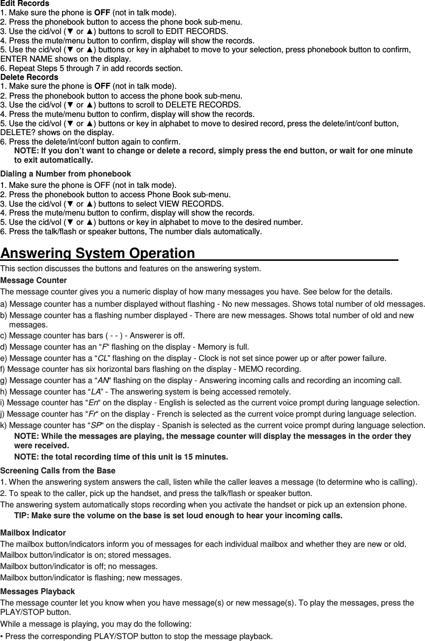 Edit Records 1. Make sure the phone is OFF (not in talk mode). 2. Press the phonebook button to access the phone book sub-menu. 3. Use the cid/vol (▼ or ▲) buttons to scroll to EDIT RECORDS. 4. Press the mute/menu button to confirm, display will show the records. 5. Use the cid/vol (▼ or ▲) buttons or key in alphabet to move to your selection, press phonebook button to confirm, ENTER NAME shows on the display. 6. Repeat Steps 5 through 7 in add records section. Delete Records 1. Make sure the phone is OFF (not in talk mode). 2. Press the phonebook button to access the phone book sub-menu. 3. Use the cid/vol (▼ or ▲) buttons to scroll to DELETE RECORDS. 4. Press the mute/menu button to confirm, display will show the records. 5. Use the cid/vol (▼ or ▲) buttons or key in alphabet to move to desired record, press the delete/int/conf button, DELETE? shows on the display. 6. Press the delete/int/conf button again to confirm. NOTE: If you don’t want to change or delete a record, simply press the end button, or wait for one minute to exit automatically. Dialing a Number from phonebook 1. Make sure the phone is OFF (not in talk mode). 2. Press the phonebook button to access Phone Book sub-menu. 3. Use the cid/vol (▼ or ▲) buttons to select VIEW RECORDS. 4. Press the mute/menu button to confirm, display will show the records. 5. Use the cid/vol (▼ or ▲) buttons or key in alphabet to move to the desired number. 6. Press the talk/flash or speaker buttons, The number dials automatically.  Answering System Operation                                                           This section discusses the buttons and features on the answering system. Message Counter The message counter gives you a numeric display of how many messages you have. See below for the details. a) Message counter has a number displayed without flashing - No new messages. Shows total number of old messages. b) Message counter has a flashing number displayed - There are new messages. Shows total number of old and new messages. c) Message counter has bars ( - - ) - Answerer is off. d) Message counter has an “F“ flashing on the display - Memory is full. e) Message counter has a “CL” flashing on the display - Clock is not set since power up or after power failure. f) Message counter has six horizontal bars flashing on the display - MEMO recording. g) Message counter has a “AN“ flashing on the display - Answering incoming calls and recording an incoming call. h) Message counter has “LA” - The answering system is being accessed remotely. i) Message counter has “En“ on the display - English is selected as the current voice prompt during language selection. j) Message counter has “Fr“ on the display - French is selected as the current voice prompt during language selection. k) Message counter has “SP“ on the display - Spanish is selected as the current voice prompt during language selection. NOTE: While the messages are playing, the message counter will display the messages in the order they were received. NOTE: the total recording time of this unit is 15 minutes. Screening Calls from the Base 1. When the answering system answers the call, listen while the caller leaves a message (to determine who is calling). 2. To speak to the caller, pick up the handset, and press the talk/flash or speaker button. The answering system automatically stops recording when you activate the handset or pick up an extension phone. TIP: Make sure the volume on the base is set loud enough to hear your incoming calls. Mailbox Indicator The mailbox button/indicators inform you of messages for each individual mailbox and whether they are new or old. Mailbox button/indicator is on; stored messages. Mailbox button/indicator is off; no messages. Mailbox button/indicator is flashing; new messages. Messages Playback The message counter let you know when you have message(s) or new message(s). To play the messages, press the   PLAY/STOP button. While a message is playing, you may do the following: • Press the corresponding PLAY/STOP button to stop the message playback. 