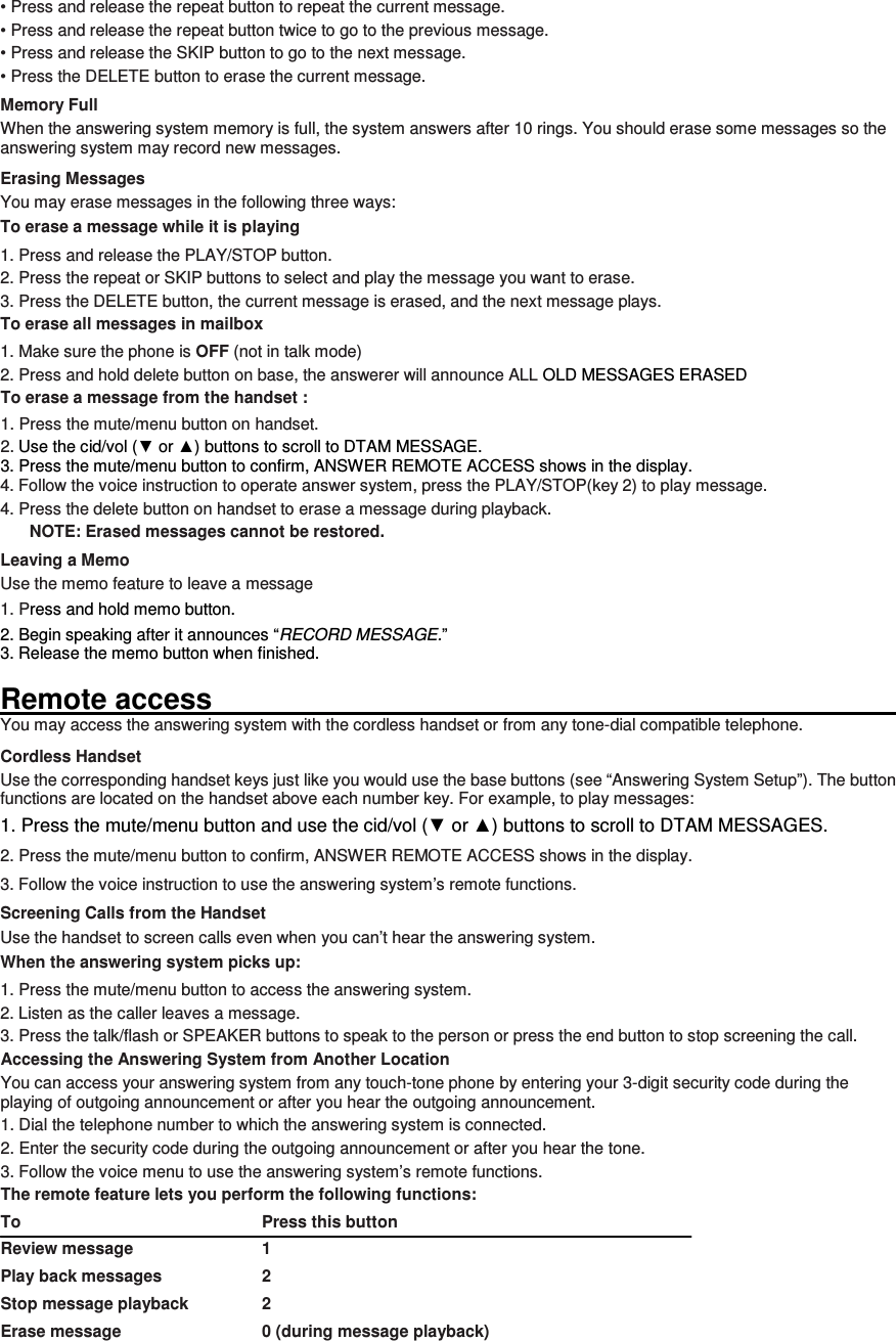 • Press and release the repeat button to repeat the current message. • Press and release the repeat button twice to go to the previous message. • Press and release the SKIP button to go to the next message. • Press the DELETE button to erase the current message. Memory Full When the answering system memory is full, the system answers after 10 rings. You should erase some messages so the answering system may record new messages. Erasing Messages You may erase messages in the following three ways: To erase a message while it is playing 1. Press and release the PLAY/STOP button. 2. Press the repeat or SKIP buttons to select and play the message you want to erase. 3. Press the DELETE button, the current message is erased, and the next message plays. To erase all messages in mailbox 1. Make sure the phone is OFF (not in talk mode) 2. Press and hold delete button on base, the answerer will announce ALL OLD MESSAGES ERASED To erase a message from the handset :   1. Press the mute/menu button on handset. 2. Use the cid/vol (▼ or ▲) buttons to scroll to DTAM MESSAGE. 3. Press the mute/menu button to confirm, ANSWER REMOTE ACCESS shows in the display. 4. Follow the voice instruction to operate answer system, press the PLAY/STOP(key 2) to play message. 4. Press the delete button on handset to erase a message during playback. NOTE: Erased messages cannot be restored. Leaving a Memo   Use the memo feature to leave a message 1. Press and hold memo button. 2. Begin speaking after it announces “RECORD MESSAGE.” 3. Release the memo button when finished.  Remote access                                                                                                           You may access the answering system with the cordless handset or from any tone-dial compatible telephone. Cordless Handset Use the corresponding handset keys just like you would use the base buttons (see “Answering System Setup”). The button functions are located on the handset above each number key. For example, to play messages: 1. Press the mute/menu button and use the cid/vol (▼ or ▲) buttons to scroll to DTAM MESSAGES. 2. Press the mute/menu button to confirm, ANSWER REMOTE ACCESS shows in the display. 3. Follow the voice instruction to use the answering system’s remote functions. Screening Calls from the Handset Use the handset to screen calls even when you can’t hear the answering system. When the answering system picks up: 1. Press the mute/menu button to access the answering system. 2. Listen as the caller leaves a message. 3. Press the talk/flash or SPEAKER buttons to speak to the person or press the end button to stop screening the call. Accessing the Answering System from Another Location You can access your answering system from any touch-tone phone by entering your 3-digit security code during the playing of outgoing announcement or after you hear the outgoing announcement. 1. Dial the telephone number to which the answering system is connected. 2. Enter the security code during the outgoing announcement or after you hear the tone. 3. Follow the voice menu to use the answering system’s remote functions. The remote feature lets you perform the following functions: To                                                        Press this button Review message      1 Play back messages      2 Stop message playback    2 Erase message        0 (during message playback) 