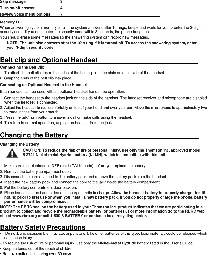 Skip message        3 Turn on/off answer      4 Review voice menu options   7 Memory Full When answering system memory is full, the system answers after 10 rings, beeps and waits for you to enter the 3-digit security code. If you don’t enter the security code within 8 seconds, the phone hangs up. You should erase some messages so the answering system can record new messages. NOTE: The unit also answers after the 10th ring if it is turned off. To access the answering system, enter your 3-digit security code.  Belt clip and Optional Handset                                                             Connecting the Belt Clip 1. To attach the belt clip, insert the sides of the belt clip into the slots on each side of the handset.   2. Snap the ends of the belt clip into place. Connecting an Optional Headset to the Handset Each handset can be used with an optional headset hands free operation. 1. Connect the headset to the headset jack on the side of the handset. The handset receiver and microphone are disabled when the headset is connected. 2. Adjust the headset to rest comfortably on top of your head and over your ear. Move the microphone to approximately two to three inches from your mouth. 3. Press the talk/flash button to answer a call or make calls using the headset. 4. To return to normal operation, unplug the headset from the jack.  Changing the Battery___________________________________ Changing the Battery CAUTION: To reduce the risk of fire or personal injury, use only the Thomson Inc. approved model 5-2721 Nickel-metal Hydride battery (Ni-MH), which is compatible with this unit.  1. Make sure the telephone is OFF (not in TALK mode) before you replace the battery. 2. Remove the battery compartment door. 3. Disconnect the cord attached to the battery pack and remove the battery pack from the handset. 4. Insert the new battery pack and connect the cord to the jack inside the battery compartment. 5. Put the battery compartment door back on. 6. Place handset in the base or handset charge cradle to charge. Allow the handset battery to properly charge (for 16 hours) prior to first use or when you install a new battery pack. If you do not properly charge the phone, battery performance will be compromised. NOTE: The RBRC seal on the battery used in your Thomson Inc. product indicates that we are participating in a program to collect and recycle the rechargeable battery (or batteries). For more information go to the RBRC web site at www.rbrc.org or call 1-800-8-BATTERY or contact a local recycling center.  Battery Safety Precautions_______________________________ •    Do not burn, disassemble, mutilate, or puncture. Like other batteries of this type, toxic materials could be released which can cause injury. • To reduce the risk of fire or personal injury, use only the Nickel-metal Hydride battery listed in the User’s Guide. • Keep batteries out of the reach of children. • Remove batteries if storing over 30 days.        