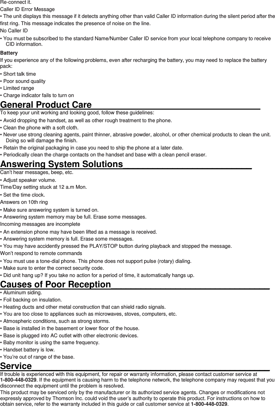 Re-connect it. Caller ID Error Message • The unit displays this message if it detects anything other than valid Caller ID information during the silent period after the first ring. This message indicates the presence of noise on the line. No Caller ID • You must be subscribed to the standard Name/Number Caller ID service from your local telephone company to receive CID information. Battery If you experience any of the following problems, even after recharging the battery, you may need to replace the battery pack: • Short talk time • Poor sound quality • Limited range • Charge indicator fails to turn on General Product Care__________________________________ To keep your unit working and looking good, follow these guidelines: • Avoid dropping the handset, as well as other rough treatment to the phone. • Clean the phone with a soft cloth. • Never use strong cleaning agents, paint thinner, abrasive powder, alcohol, or other chemical products to clean the unit. Doing so will damage the finish. • Retain the original packaging in case you need to ship the phone at a later date. • Periodically clean the charge contacts on the handset and base with a clean pencil eraser. Answering System Solutions__________________________ Can’t hear messages, beep, etc. • Adjust speaker volume. Time/Day setting stuck at 12 a.m Mon. • Set the time clock.   Answers on 10th ring • Make sure answering system is turned on. • Answering system memory may be full. Erase some messages. Incoming messages are incomplete • An extension phone may have been lifted as a message is received. • Answering system memory is full. Erase some messages. • You may have accidently pressed the PLAY/STOP button during playback and stopped the message. Won’t respond to remote commands • You must use a tone-dial phone. This phone does not support pulse (rotary) dialing. • Make sure to enter the correct security code. • Did unit hang up? If you take no action for a period of time, it automatically hangs up. Causes of Poor Reception________________________________ • Aluminum siding. • Foil backing on insulation. • Heating ducts and other metal construction that can shield radio signals. • You are too close to appliances such as microwaves, stoves, computers, etc. • Atmospheric conditions, such as strong storms. • Base is installed in the basement or lower floor of the house. • Base is plugged into AC outlet with other electronic devices. • Baby monitor is using the same frequency. • Handset battery is low. • You’re out of range of the base. Service________________________________________________ If trouble is experienced with this equipment, for repair or warranty information, please contact customer service at 1-800-448-0329. If the equipment is causing harm to the telephone network, the telephone company may request that you disconnect the equipment until the problem is resolved. This product may be serviced only by the manufacturer or its authorized service agents. Changes or modifications not expressly approved by Thomson Inc. could void the user’s authority to operate this product. For instructions on how to obtain service, refer to the warranty included in this guide or call customer service at 1-800-448-0329. 