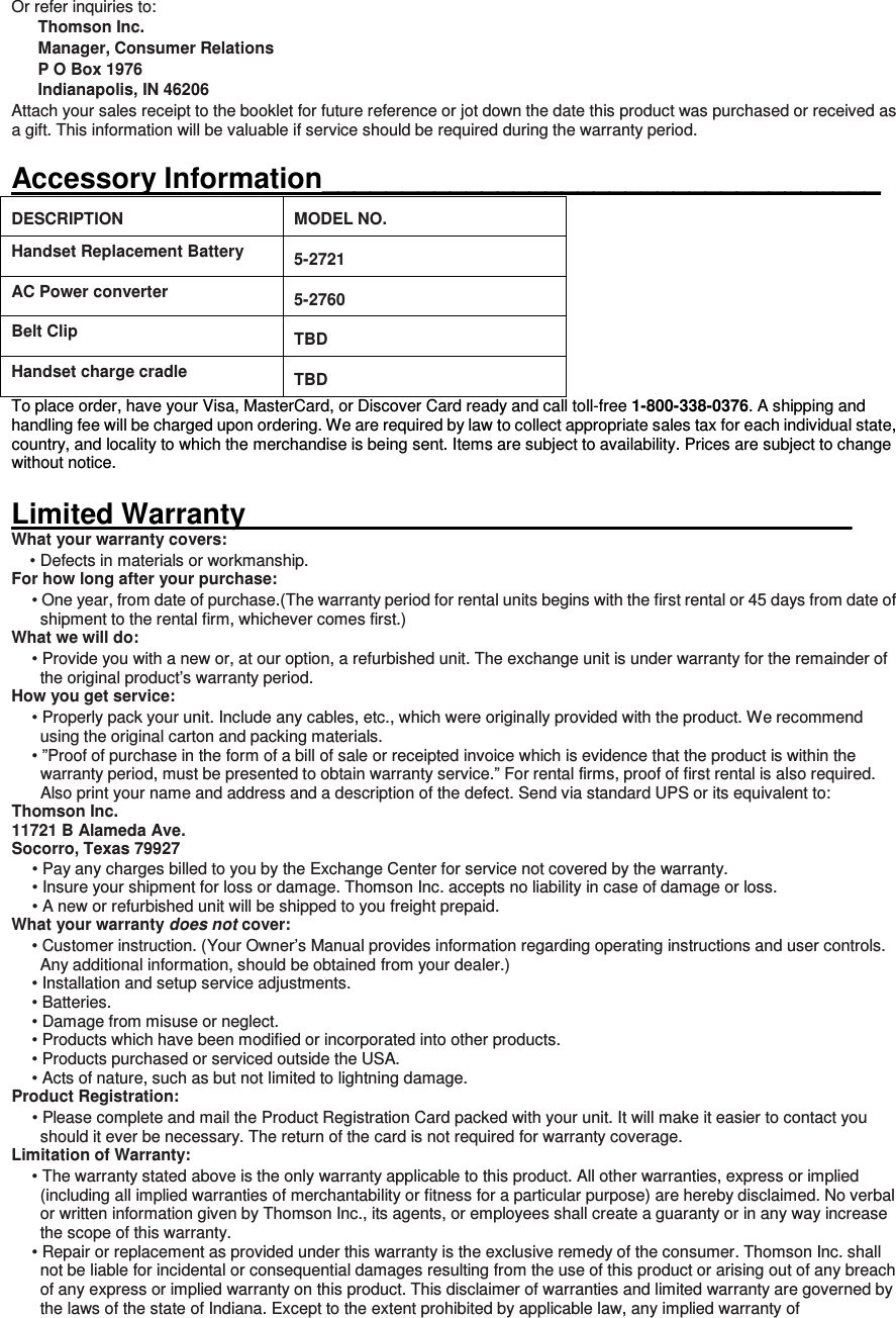 Or refer inquiries to: Thomson Inc. Manager, Consumer Relations P O Box 1976 Indianapolis, IN 46206 Attach your sales receipt to the booklet for future reference or jot down the date this product was purchased or received as a gift. This information will be valuable if service should be required during the warranty period.  Accessory Information___________________________________ DESCRIPTION  MODEL NO. Handset Replacement Battery   5-2721 AC Power converter   5-2760 Belt Clip   TBD Handset charge cradle   TBD To place order, have your Visa, MasterCard, or Discover Card ready and call toll-free 1-800-338-0376. A shipping and handling fee will be charged upon ordering. We are required by law to collect appropriate sales tax for each individual state, country, and locality to which the merchandise is being sent. Items are subject to availability. Prices are subject to change without notice.    Limited Warranty______________________________________ What your warranty covers: • Defects in materials or workmanship. For how long after your purchase: • One year, from date of purchase.(The warranty period for rental units begins with the first rental or 45 days from date of shipment to the rental firm, whichever comes first.) What we will do: • Provide you with a new or, at our option, a refurbished unit. The exchange unit is under warranty for the remainder of the original product’s warranty period. How you get service: • Properly pack your unit. Include any cables, etc., which were originally provided with the product. We recommend using the original carton and packing materials. • ”Proof of purchase in the form of a bill of sale or receipted invoice which is evidence that the product is within the warranty period, must be presented to obtain warranty service.” For rental firms, proof of first rental is also required. Also print your name and address and a description of the defect. Send via standard UPS or its equivalent to:   Thomson Inc.   11721 B Alameda Ave.   Socorro, Texas 79927 • Pay any charges billed to you by the Exchange Center for service not covered by the warranty. • Insure your shipment for loss or damage. Thomson Inc. accepts no liability in case of damage or loss. • A new or refurbished unit will be shipped to you freight prepaid. What your warranty does not cover: • Customer instruction. (Your Owner’s Manual provides information regarding operating instructions and user controls. Any additional information, should be obtained from your dealer.) • Installation and setup service adjustments. • Batteries. • Damage from misuse or neglect. • Products which have been modified or incorporated into other products. • Products purchased or serviced outside the USA. • Acts of nature, such as but not limited to lightning damage. Product Registration: • Please complete and mail the Product Registration Card packed with your unit. It will make it easier to contact you should it ever be necessary. The return of the card is not required for warranty coverage. Limitation of Warranty: • The warranty stated above is the only warranty applicable to this product. All other warranties, express or implied (including all implied warranties of merchantability or fitness for a particular purpose) are hereby disclaimed. No verbal or written information given by Thomson Inc., its agents, or employees shall create a guaranty or in any way increase the scope of this warranty. • Repair or replacement as provided under this warranty is the exclusive remedy of the consumer. Thomson Inc. shall not be liable for incidental or consequential damages resulting from the use of this product or arising out of any breach of any express or implied warranty on this product. This disclaimer of warranties and limited warranty are governed by the laws of the state of Indiana. Except to the extent prohibited by applicable law, any implied warranty of 