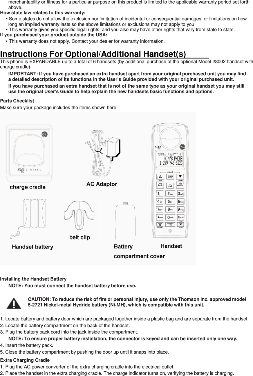 merchantability or fitness for a particular purpose on this product is limited to the applicable warranty period set forth above. How state law relates to this warranty: • Some states do not allow the exclusion nor limitation of incidental or consequential damages, or limitations on how long an implied warranty lasts so the above limitations or exclusions may not apply to you. • This warranty gives you specific legal rights, and you also may have other rights that vary from state to state. If you purchased your product outside the USA: • This warranty does not apply. Contact your dealer for warranty information.  Instructions For Optional/Additional Handset(s)_____ This phone is EXPANDABLE up to a total of 6 handsets (by additional purchase of the optional Model 28002 handset with charge cradle). IMPORTANT: If you have purchased an extra handset apart from your original purchased unit you may find a detailed description of its functions in the User’s Guide provided with your original purchased unit.   If you have purchased an extra handset that is not of the same type as your original handset you may still use the original User’s Guide to help explain the new handsets basic functions and options.   Parts Checklist Make sure your package includes the items shown here.  Installing the Handset Battery NOTE: You must connect the handset battery before use.  CAUTION: To reduce the risk of fire or personal injury, use only the Thomson Inc. approved model 5-2721 Nickel-metal Hydride battery (Ni-MH), which is compatible with this unit.  1. Locate battery and battery door which are packaged together inside a plastic bag and are separate from the handset. 2. Locate the battery compartment on the back of the handset. 3. Plug the battery pack cord into the jack inside the compartment. NOTE: To ensure proper battery installation, the connector is keyed and can be inserted only one way. 4. Insert the battery pack. 5. Close the battery compartment by pushing the door up until it snaps into place. Extra Charging Cradle 1. Plug the AC power converter of the extra charging cradle into the electrical outlet. 2. Place the handset in the extra charging cradle. The charge indicator turns on, verifying the battery is charging.   