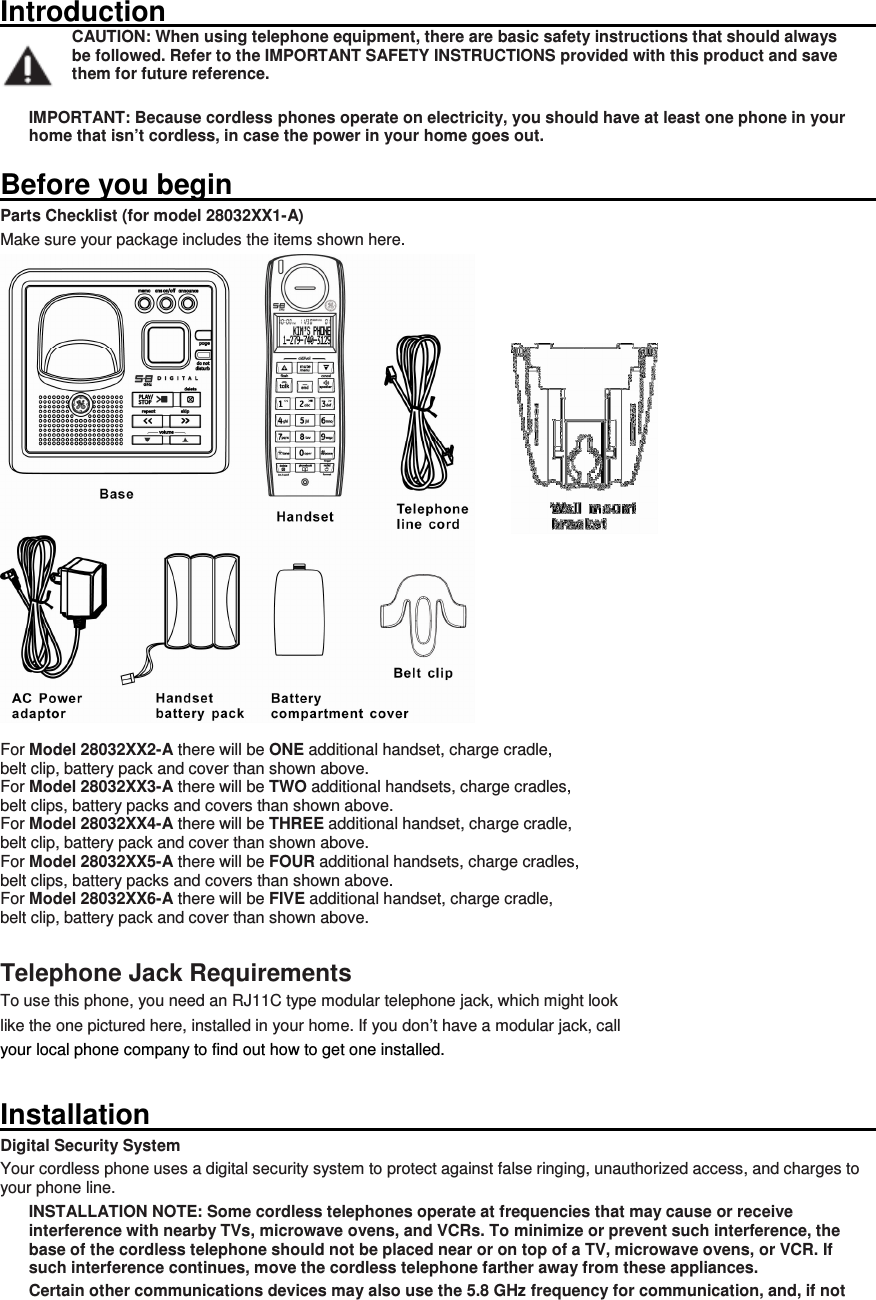 Introduction                                                                                                                         CAUTION: When using telephone equipment, there are basic safety instructions that should always be followed. Refer to the IMPORTANT SAFETY INSTRUCTIONS provided with this product and save them for future reference.  IMPORTANT: Because cordless phones operate on electricity, you should have at least one phone in your home that isn’t cordless, in case the power in your home goes out.  Before you begin                                                                                                                       Parts Checklist (for model 28032XX1-A) Make sure your package includes the items shown here.   For Model 28032XX2-A there will be ONE additional handset, charge cradle,   belt clip, battery pack and cover than shown above. For Model 28032XX3-A there will be TWO additional handsets, charge cradles,   belt clips, battery packs and covers than shown above. For Model 28032XX4-A there will be THREE additional handset, charge cradle,   belt clip, battery pack and cover than shown above. For Model 28032XX5-A there will be FOUR additional handsets, charge cradles,   belt clips, battery packs and covers than shown above. For Model 28032XX6-A there will be FIVE additional handset, charge cradle,   belt clip, battery pack and cover than shown above.  Telephone Jack Requirements To use this phone, you need an RJ11C type modular telephone jack, which might look   like the one pictured here, installed in your home. If you don’t have a modular jack, call   your local phone company to find out how to get one installed. Installation                                                                                                                         Digital Security System Your cordless phone uses a digital security system to protect against false ringing, unauthorized access, and charges to your phone line. INSTALLATION NOTE: Some cordless telephones operate at frequencies that may cause or receive interference with nearby TVs, microwave ovens, and VCRs. To minimize or prevent such interference, the base of the cordless telephone should not be placed near or on top of a TV, microwave ovens, or VCR. If such interference continues, move the cordless telephone farther away from these appliances. Certain other communications devices may also use the 5.8 GHz frequency for communication, and, if not 