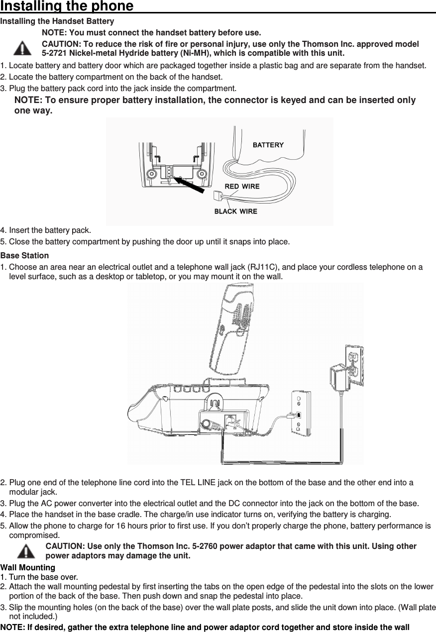 Installing the phone                                                                                                                       Installing the Handset Battery NOTE: You must connect the handset battery before use. CAUTION: To reduce the risk of fire or personal injury, use only the Thomson Inc. approved model 5-2721 Nickel-metal Hydride battery (Ni-MH), which is compatible with this unit. 1. Locate battery and battery door which are packaged together inside a plastic bag and are separate from the handset. 2. Locate the battery compartment on the back of the handset. 3. Plug the battery pack cord into the jack inside the compartment. NOTE: To ensure proper battery installation, the connector is keyed and can be inserted only one way. 4. Insert the battery pack. 5. Close the battery compartment by pushing the door up until it snaps into place. Base Station 1. Choose an area near an electrical outlet and a telephone wall jack (RJ11C), and place your cordless telephone on a level surface, such as a desktop or tabletop, or you may mount it on the wall.   2. Plug one end of the telephone line cord into the TEL LINE jack on the bottom of the base and the other end into a modular jack. 3. Plug the AC power converter into the electrical outlet and the DC connector into the jack on the bottom of the base. 4. Place the handset in the base cradle. The charge/in use indicator turns on, verifying the battery is charging. 5. Allow the phone to charge for 16 hours prior to first use. If you don’t properly charge the phone, battery performance is compromised. CAUTION: Use only the Thomson Inc. 5-2760 power adaptor that came with this unit. Using other power adaptors may damage the unit. Wall Mounting 1. Turn the base over. 2. Attach the wall mounting pedestal by first inserting the tabs on the open edge of the pedestal into the slots on the lower portion of the back of the base. Then push down and snap the pedestal into place. 3. Slip the mounting holes (on the back of the base) over the wall plate posts, and slide the unit down into place. (Wall plate not included.) NOTE: If desired, gather the extra telephone line and power adaptor cord together and store inside the wall 