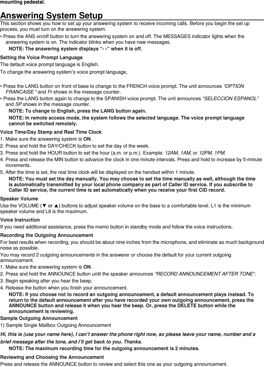 mounting pedestal.  Answering System Setup                                                                                                                       This section shows you how to set up your answering system to receive incoming calls. Before you begin the set up process, you must turn on the answering system. • Press the ANS on/off button to turn the answering system on and off. The MESSAGES indicator lights when the answering system is on. The indicator blinks when you have new messages. NOTE: The answering system displays “- -” when it is off. Setting the Voice Prompt Language The default voice prompt language is English. To change the answering system’s voice prompt language,    • Press the LANG button on front of base to change to the FRENCH voice prompt. The unit announces “OPTION FRANCAISE “ and Fr shows in the message counter. • Press the LANG button again to change to the SPANISH voice prompt. The unit announces “SELECCION ESPANOL” and SP shows in the message counter. NOTE: To change to English, press the LANG button again. NOTE: In remote access mode, the system follows the selected language. The voice prompt language cannot be switched remotely. Voice Time/Day Stamp and Real Time Clock 1. Make sure the answering system is ON. 2. Press and hold the DAY/CHECK button to set the day of the week. 3. Press and hold the HOUR button to set the hour (a.m. or p.m.). Example: 12AM, 1AM, or 12PM, 1PM. 4. Press and release the MIN button to advance the clock in one minute intervals. Press and hold to increase by 5-minute increments. 5. After the time is set, the real time clock will be displayed on the handset within 1 minute. NOTE: You must set the day manually. You may choose to set the time manually as well, although the time is automatically transmitted by your local phone company as part of Caller ID service. If you subscribe to Caller ID service, the current time is set automatically when you receive your first CID record. Speaker Volume Use the VOLUME (▼ or ▲) buttons to adjust speaker volume on the base to a comfortable level. L1 is the minimum speaker volume and L8 is the maximum. Voice Instruction If you need additional assistance, press the memo button in standby mode and follow the voice instructions. Recording the Outgoing Announcement For best results when recording, you should be about nine inches from the microphone, and eliminate as much background noise as possible. You may record 2 outgoing announcements in the answerer or choose the default for your current outgoing announcement. 1. Make sure the answering system is ON. 2. Press and hold the ANNOUNCE button until the speaker announces “RECORD ANNOUNCEMENT AFTER TONE“. 3. Begin speaking after you hear the beep. 4. Release the button when you finish your announcement. NOTE: If you choose not to record an outgoing announcement, a default announcement plays instead. To return to the default announcement after you have recorded your own outgoing announcement, press the ANNOUNCE button and release it when you hear the beep. Or, press the DELETE button while the announcement is reviewing. Sample Outgoing Announcement 1) Sample Single Mailbox Outgoing Announcement Hi, this is (use your name here), I can’t answer the phone right now, so please leave your name, number and a brief message after the tone, and I’ll get back to you. Thanks. NOTE: The maximum recording time for the outgoing announcement is 2 minutes. Reviewing and Choosing the Announcement Press and release the ANNOUNCE button to review and select this one as your outgoing announcement.      