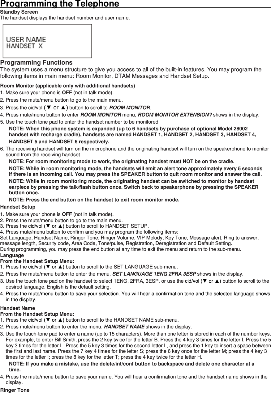  Programming the Telephone                                                                                                                      Standby Screen The handset displays the handset number and user name.  Programming Functions The system uses a menu structure to give you access to all of the built-in features. You may program the following items in main menu: Room Monitor, DTAM Messages and Handset Setup. Room Monitor (applicable only with additional handsets) 1. Make sure your phone is OFF (not in talk mode). 2. Press the mute/menu button to go to the main menu. 3. Press the cid/vol (▼ or ▲) button to scroll to ROOM MONITOR. 4. Press mute/menu button to enter ROOM MONITOR menu, ROOM MONITOR EXTENSION? shows in the display. 5. Use the touch tone pad to enter the handset number to be monitored NOTE: When this phone system is expanded (up to 6 handsets by purchase of optional Model 28002 handset with recharge cradle), handsets are named HANDSET 1, HANDSET 2, HANDSET 3, HANDSET 4, HANDSET 5 and HANDSET 6 respectively. 6. The receiving handset will turn on the microphone and the originating handset will turn on the speakerphone to monitor sound from the receiving handset. NOTE: For room monitoring mode to work, the originating handset must NOT be on the cradle. NOTE: While in room monitoring mode, the handsets will emit an alert tone approximately every 5 seconds if there is an incoming call. You may press the SPEAKER button to quit room monitor and answer the call. NOTE: While in room monitoring mode, the originating handset can be switched to monitor by handset earpiece by pressing the talk/flash button once. Switch back to speakerphone by pressing the SPEAKER button once. NOTE: Press the end button on the handset to exit room monitor mode.   Handset Setup 1. Make sure your phone is OFF (not in talk mode). 2. Press the mute/menu button to go to the main menu. 3. Press the cid/vol (▼ or ▲) button to scroll to HANDSET SETUP. 4. Press mute/menu button to confirm and you may program the following items: Set Language, Handset Name, Ringer Tone, Ringer Volume, VIP Melody, Key Tone, Message alert, Ring to answer, message length, Security code, Area Code, Tone/pulse, Registration, Deregistration and Default Setting. During programming, you may press the end button at any time to exit the menu and return to the sub-menu. Language From the Handset Setup Menu:   1. Press the cid/vol (▼ or ▲) button to scroll to the SET LANGUAGE sub-menu. 2. Press the mute/menu button to enter the menu. SET LANGUAGE 1ENG 2FRA 3ESP shows in the display. 3. Use the touch tone pad on the handset to select 1ENG, 2FRA, 3ESP, or use the cid/vol (▼ or ▲) button to scroll to the desired language. English is the default setting. 4. Press the mute/menu button to save your selection. You will hear a confirmation tone and the selected language shows in the display. Handset Name From the Handset Setup Menu:   1. Press the cid/vol (▼ or ▲) button to scroll to the HANDSET NAME sub-menu. 2. Press mute/menu button to enter the menu. HANDSET NAME shows in the display. 3. Use the touch-tone pad to enter a name (up to 15 characters). More than one letter is stored in each of the number keys. For example, to enter Bill Smith, press the 2 key twice for the letter B. Press the 4 key 3 times for the letter I. Press the 5 key 3 times for the letter L. Press the 5 key 3 times for the second letter L, and press the 1 key to insert a space between the first and last name. Press the 7 key 4 times for the letter S; press the 6 key once for the letter M; press the 4 key 3 times for the letter I; press the 8 key for the letter T; press the 4 key twice for the letter H. NOTE: If you make a mistake, use the delete/int/conf button to backspace and delete one character at a time. 4. Press the mute/menu button to save your name. You will hear a confirmation tone and the handset name shows in the display. Ringer Tone 