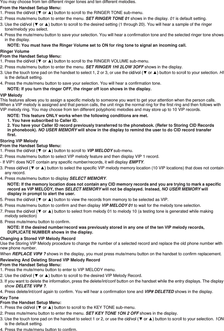 You may choose from ten different ringer tones and ten different melodies. From the Handset Setup Menu: 1. Press the cid/vol (▼ or ▲) button to scroll to the RINGER TONE sub-menu. 2. Press mute/menu button to enter the menu. SET RINGER TONE 01 shows in the display. 01 is default setting. 3. Use the cid/vol (▼ or ▲) button to scroll to the desired setting (1 through 20). You will hear a sample of the ringer tone/melody you select. 4. Press the mute/menu button to save your selection. You will hear a confirmation tone and the selected ringer tone shows in the display. NOTE: You must have the Ringer Volume set to ON for ring tone to signal an incoming call.   Ringer Volume From the Handset Setup Menu:   1. Press the cid/vol (▼ or ▲) button to scroll to the RINGER VOLUME sub-menu. 2. Press mute/menu button to enter the menu. SET RINGER 1HI 2LOW 3OFF shows in the display. 3. Use the touch tone pad on the handset to select 1, 2 or 3, or use the cid/vol (▼ or ▲) button to scroll to your selection. HI is the default setting. 4. Press the mute/menu button to save your selection. You will hear a confirmation tone. NOTE: If you turn the ringer OFF, the ringer off icon shows in the display. VIP Melody This features allows you to assign a specific melody to someone you want to get your attention when the person calls. When a VIP melody is assigned and that person calls, the unit rings the normal ring for the first ring and then follows with VIP melody ring. You may choose from ten different polyphonic melodies and may store up to 10 VIP records. NOTE: This feature ONLY works when the following conditions are met. 1. You have subscribed to Caller ID. 2. You have your Caller ID record previously transferred to the phonebook. (Refer to Storing CID Records in phonebook). NO USER MEMORY will show in the display to remind the user to do CID record transfer first. Storing VIP Melody From the Handset Setup Menu:   1. Press the cid/vol (▼ or ▲) button to scroll to VIP MELODY sub-menu.   2. Press mute/menu button to select VIP melody feature and then display VIP 1 record.   - If VIP1 does NOT contain any specific number/records, it will display EMPTY. 3. Press cid/vol (▼ or ▲) button to select the specific VIP melody memory location (10 VIP locations) that does not contain any record. 4. Press mute/menu button to display SELECT MEMORY. NOTE: If the memory location does not contain any CID memory records and you are trying to mark a specific record as VIP MELODY, then SELECT MEMORY will not be displayed. Instead, NO USER MEMORY will display in prompt to alert the user. 5. Press the cid/vol (▼ or ▲) button to view the records from memory to be selected as VIP. 6. Press mute/menu button to confirm and then display VIP MELODY 01 to wait for the melody tone selection. 7. Press the cid/vol (▼ or ▲) button to select from melody 01 to melody 10 (a testing tone is generated while making melody selection) 8. Press mute/menu button to confirm.   NOTE: If the desired number/record was previously stored in any one of the ten VIP melody records, DUPLICATE NUMBER shows in the display. Changing a Stored VIP Melody Record Use the Storing VIP Melody procedure to change the number of a selected record and replace the old phone number with new phone number. When REPLACE VIP# ? shows in the display, you must press mute/menu button on the handset to confirm replacement. Reviewing And Deleting Stored VIP Melody Record From the Handset Setup Menu:   1. Press the mute/menu button to enter to VIP MELODY menu. 2. Use the cid/vol (▼ or ▲) button to scroll to the desired VIP Melody Record. 3. If you want to delete the information, press the delete/int/conf button on the handset while the entry displays. The display show DELETE VIP# ?. 4. Press delete/int/conf again to confirm. You will hear a confirmation tone and VIP# DELETED shows in the display. Key Tone From the Handset Setup Menu:   1. Press the cid/vol (▼ or ▲) button to scroll to the KEY TONE sub-menu. 2. Press mute/menu button to enter the menu. SET KEY TONE 1ON 2 OFF shows in the display. 3. Use the touch tone pad on the handset to select 1 or 2, or use the cid/vol (▼ or ▲) button to scroll to your selection. 1ON is the default setting. 4. Press the mute/menu button to confirm. 