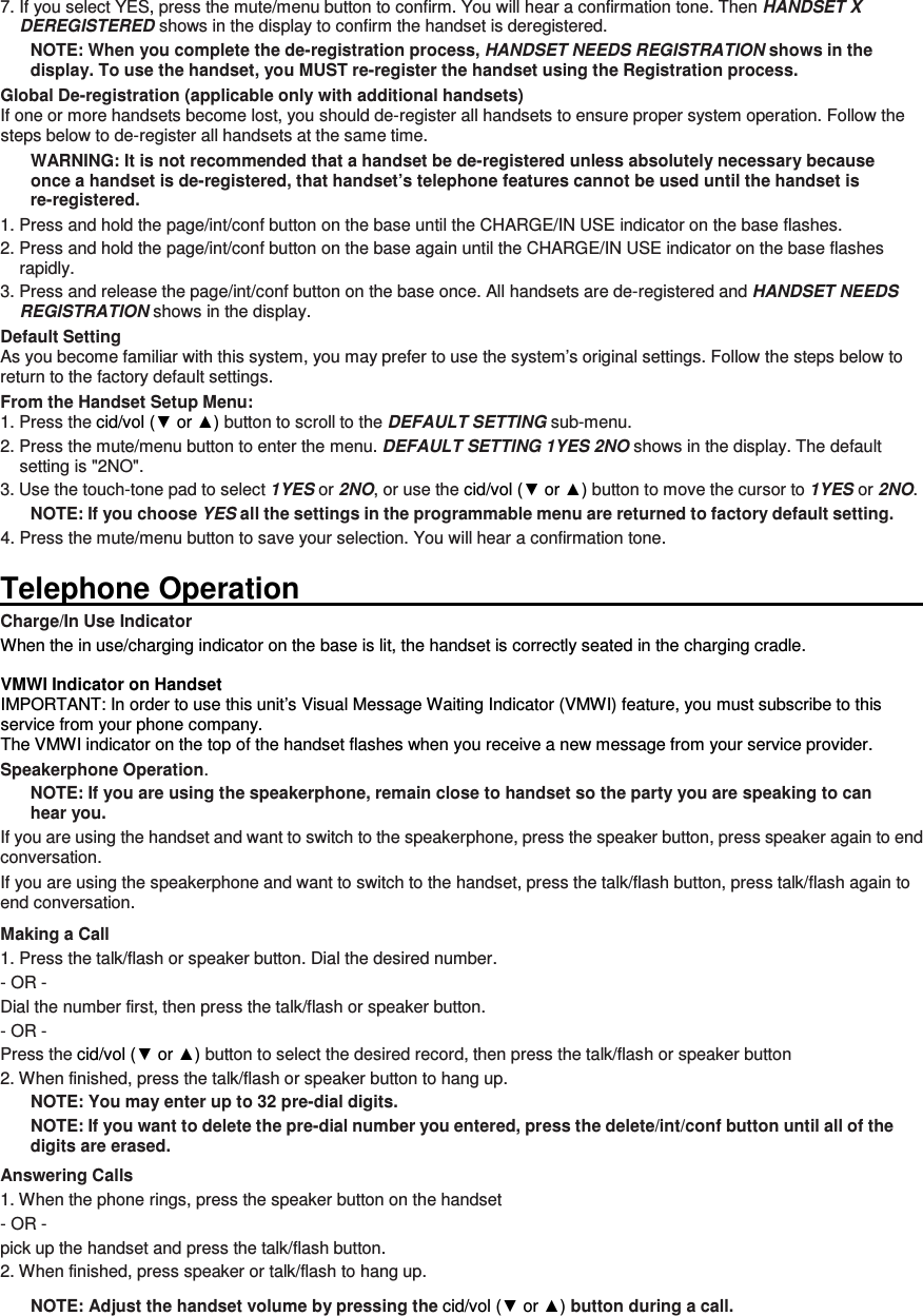 7. If you select YES, press the mute/menu button to confirm. You will hear a confirmation tone. Then HANDSET X DEREGISTERED shows in the display to confirm the handset is deregistered. NOTE: When you complete the de-registration process, HANDSET NEEDS REGISTRATION shows in the display. To use the handset, you MUST re-register the handset using the Registration process. Global De-registration (applicable only with additional handsets) If one or more handsets become lost, you should de-register all handsets to ensure proper system operation. Follow the steps below to de-register all handsets at the same time. WARNING: It is not recommended that a handset be de-registered unless absolutely necessary because once a handset is de-registered, that handset’s telephone features cannot be used until the handset is re-registered. 1. Press and hold the page/int/conf button on the base until the CHARGE/IN USE indicator on the base flashes. 2. Press and hold the page/int/conf button on the base again until the CHARGE/IN USE indicator on the base flashes rapidly. 3. Press and release the page/int/conf button on the base once. All handsets are de-registered and HANDSET NEEDS REGISTRATION shows in the display. Default Setting As you become familiar with this system, you may prefer to use the system’s original settings. Follow the steps below to return to the factory default settings. From the Handset Setup Menu: 1. Press the cid/vol (▼ or ▲) button to scroll to the DEFAULT SETTING sub-menu.   2. Press the mute/menu button to enter the menu. DEFAULT SETTING 1YES 2NO shows in the display. The default setting is &quot;2NO&quot;. 3. Use the touch-tone pad to select 1YES or 2NO, or use the cid/vol (▼ or ▲) button to move the cursor to 1YES or 2NO.   NOTE: If you choose YES all the settings in the programmable menu are returned to factory default setting. 4. Press the mute/menu button to save your selection. You will hear a confirmation tone.  Telephone Operation                                                                                                                      Charge/In Use Indicator When the in use/charging indicator on the base is lit, the handset is correctly seated in the charging cradle.  VMWI Indicator on Handset IMPORTANT: In order to use this unit’s Visual Message Waiting Indicator (VMWI) feature, you must subscribe to this service from your phone company.   The VMWI indicator on the top of the handset flashes when you receive a new message from your service provider. Speakerphone Operation. NOTE: If you are using the speakerphone, remain close to handset so the party you are speaking to can hear you.   If you are using the handset and want to switch to the speakerphone, press the speaker button, press speaker again to end conversation.   If you are using the speakerphone and want to switch to the handset, press the talk/flash button, press talk/flash again to end conversation.   Making a Call 1. Press the talk/flash or speaker button. Dial the desired number.   - OR -   Dial the number first, then press the talk/flash or speaker button.   - OR -   Press the cid/vol (▼ or ▲) button to select the desired record, then press the talk/flash or speaker button 2. When finished, press the talk/flash or speaker button to hang up. NOTE: You may enter up to 32 pre-dial digits. NOTE: If you want to delete the pre-dial number you entered, press the delete/int/conf button until all of the digits are erased.   Answering Calls 1. When the phone rings, press the speaker button on the handset   - OR -   pick up the handset and press the talk/flash button.   2. When finished, press speaker or talk/flash to hang up. NOTE: Adjust the handset volume by pressing the cid/vol (▼ or ▲) button during a call.   