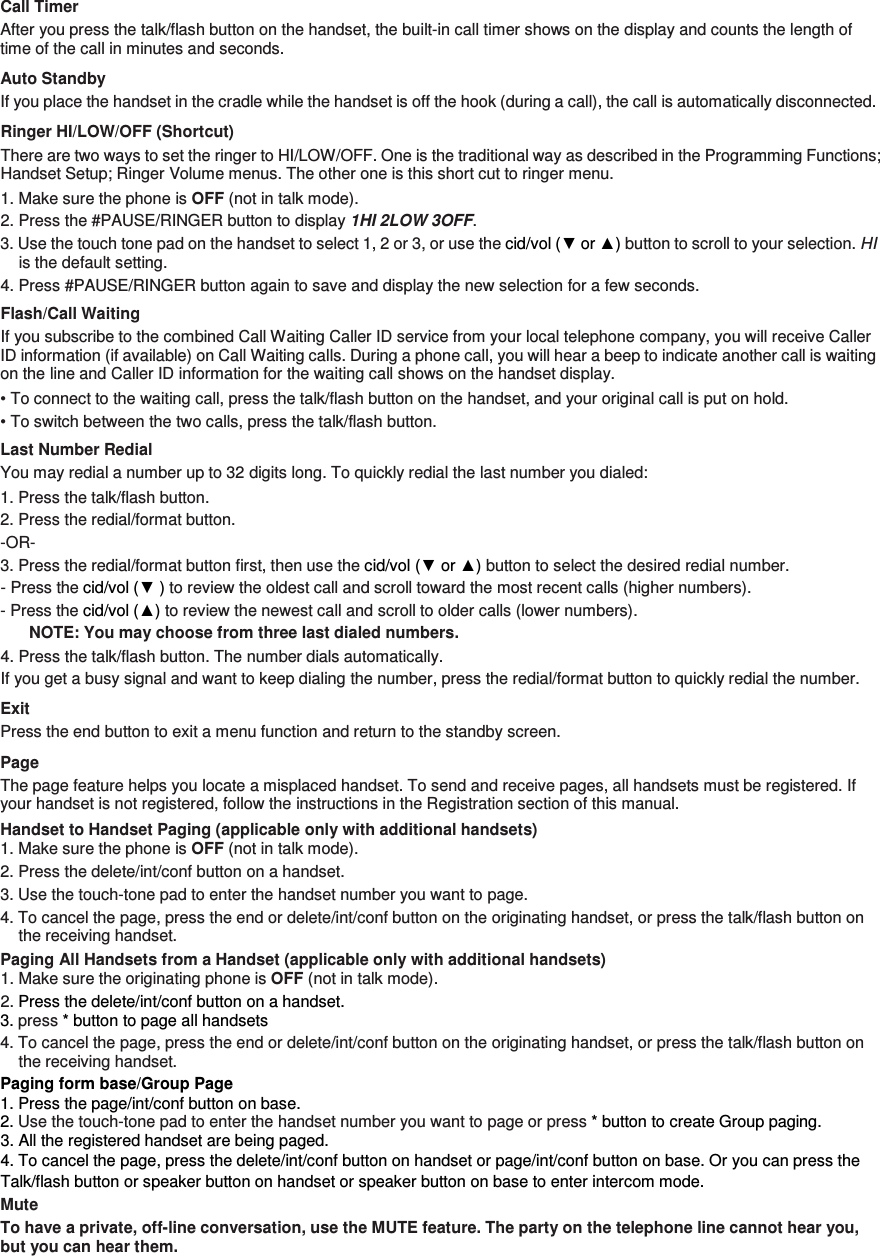 Call Timer After you press the talk/flash button on the handset, the built-in call timer shows on the display and counts the length of time of the call in minutes and seconds. Auto Standby If you place the handset in the cradle while the handset is off the hook (during a call), the call is automatically disconnected. Ringer HI/LOW/OFF (Shortcut) There are two ways to set the ringer to HI/LOW/OFF. One is the traditional way as described in the Programming Functions; Handset Setup; Ringer Volume menus. The other one is this short cut to ringer menu. 1. Make sure the phone is OFF (not in talk mode). 2. Press the #PAUSE/RINGER button to display 1HI 2LOW 3OFF.   3. Use the touch tone pad on the handset to select 1, 2 or 3, or use the cid/vol (▼ or ▲) button to scroll to your selection. HI is the default setting. 4. Press #PAUSE/RINGER button again to save and display the new selection for a few seconds. Flash/Call Waiting If you subscribe to the combined Call Waiting Caller ID service from your local telephone company, you will receive Caller ID information (if available) on Call Waiting calls. During a phone call, you will hear a beep to indicate another call is waiting on the line and Caller ID information for the waiting call shows on the handset display. • To connect to the waiting call, press the talk/flash button on the handset, and your original call is put on hold. • To switch between the two calls, press the talk/flash button. Last Number Redial You may redial a number up to 32 digits long. To quickly redial the last number you dialed: 1. Press the talk/flash button. 2. Press the redial/format button.   -OR- 3. Press the redial/format button first, then use the cid/vol (▼ or ▲) button to select the desired redial number.   - Press the cid/vol (▼ ) to review the oldest call and scroll toward the most recent calls (higher numbers).   - Press the cid/vol (▲) to review the newest call and scroll to older calls (lower numbers). NOTE: You may choose from three last dialed numbers. 4. Press the talk/flash button. The number dials automatically. If you get a busy signal and want to keep dialing the number, press the redial/format button to quickly redial the number. Exit Press the end button to exit a menu function and return to the standby screen. Page The page feature helps you locate a misplaced handset. To send and receive pages, all handsets must be registered. If your handset is not registered, follow the instructions in the Registration section of this manual. Handset to Handset Paging (applicable only with additional handsets) 1. Make sure the phone is OFF (not in talk mode). 2. Press the delete/int/conf button on a handset.   3. Use the touch-tone pad to enter the handset number you want to page. 4. To cancel the page, press the end or delete/int/conf button on the originating handset, or press the talk/flash button on the receiving handset. Paging All Handsets from a Handset (applicable only with additional handsets) 1. Make sure the originating phone is OFF (not in talk mode). 2. Press the delete/int/conf button on a handset. 3. press * button to page all handsets   4. To cancel the page, press the end or delete/int/conf button on the originating handset, or press the talk/flash button on the receiving handset. Paging form base/Group Page 1. Press the page/int/conf button on base. 2. Use the touch-tone pad to enter the handset number you want to page or press * button to create Group paging. 3. All the registered handset are being paged. 4. To cancel the page, press the delete/int/conf button on handset or page/int/conf button on base. Or you can press the Talk/flash button or speaker button on handset or speaker button on base to enter intercom mode. Mute To have a private, off-line conversation, use the MUTE feature. The party on the telephone line cannot hear you, but you can hear them.  