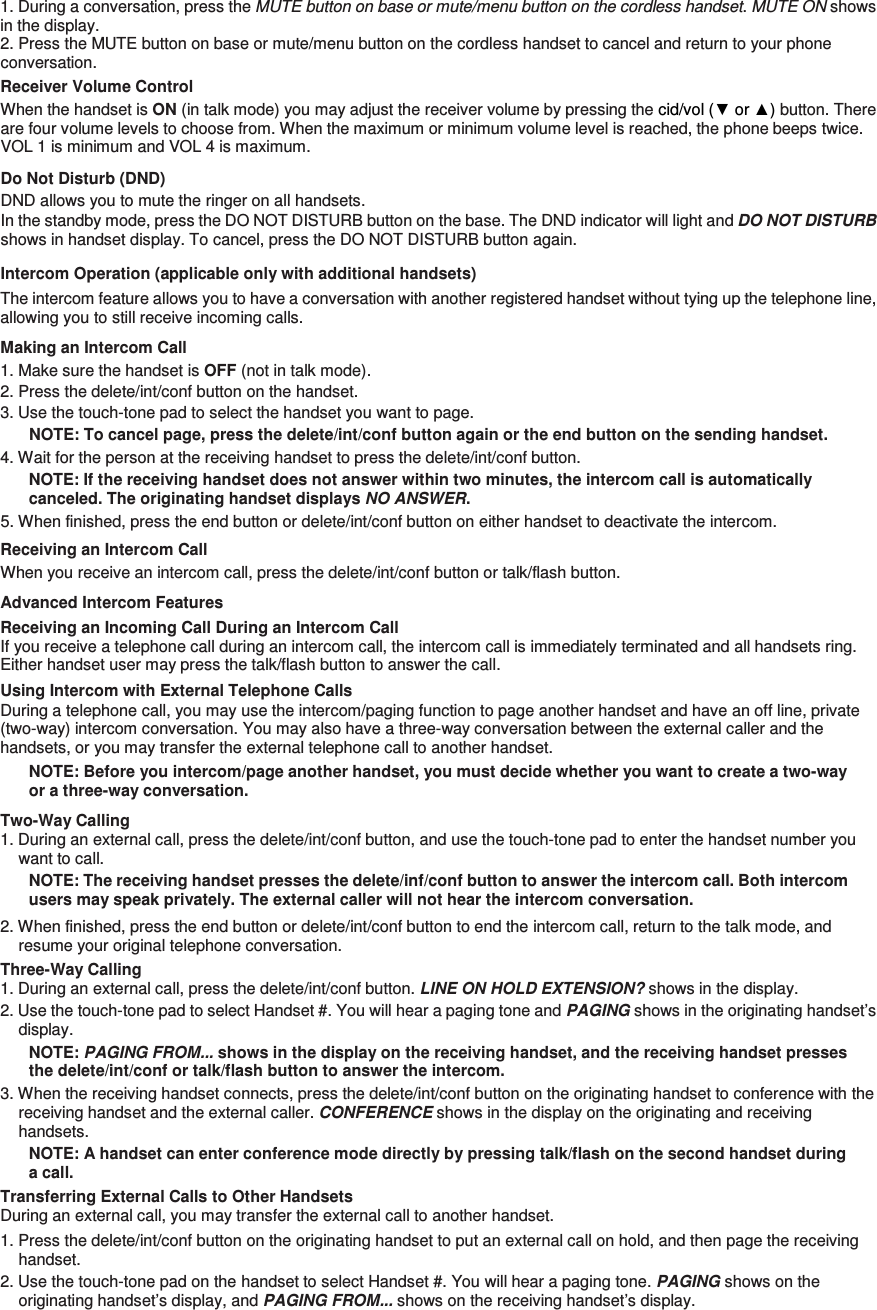 1. During a conversation, press the MUTE button on base or mute/menu button on the cordless handset. MUTE ON shows in the display. 2. Press the MUTE button on base or mute/menu button on the cordless handset to cancel and return to your phone conversation. Receiver Volume Control When the handset is ON (in talk mode) you may adjust the receiver volume by pressing the cid/vol (▼ or ▲) button. There are four volume levels to choose from. When the maximum or minimum volume level is reached, the phone beeps twice. VOL 1 is minimum and VOL 4 is maximum. Do Not Disturb (DND)   DND allows you to mute the ringer on all handsets.   In the standby mode, press the DO NOT DISTURB button on the base. The DND indicator will light and DO NOT DISTURB shows in handset display. To cancel, press the DO NOT DISTURB button again. Intercom Operation (applicable only with additional handsets) The intercom feature allows you to have a conversation with another registered handset without tying up the telephone line, allowing you to still receive incoming calls. Making an Intercom Call 1. Make sure the handset is OFF (not in talk mode). 2. Press the delete/int/conf button on the handset. 3. Use the touch-tone pad to select the handset you want to page. NOTE: To cancel page, press the delete/int/conf button again or the end button on the sending handset. 4. Wait for the person at the receiving handset to press the delete/int/conf button. NOTE: If the receiving handset does not answer within two minutes, the intercom call is automatically canceled. The originating handset displays NO ANSWER. 5. When finished, press the end button or delete/int/conf button on either handset to deactivate the intercom. Receiving an Intercom Call When you receive an intercom call, press the delete/int/conf button or talk/flash button. Advanced Intercom Features Receiving an Incoming Call During an Intercom Call If you receive a telephone call during an intercom call, the intercom call is immediately terminated and all handsets ring. Either handset user may press the talk/flash button to answer the call. Using Intercom with External Telephone Calls During a telephone call, you may use the intercom/paging function to page another handset and have an off line, private (two-way) intercom conversation. You may also have a three-way conversation between the external caller and the handsets, or you may transfer the external telephone call to another handset. NOTE: Before you intercom/page another handset, you must decide whether you want to create a two-way or a three-way conversation. Two-Way Calling 1. During an external call, press the delete/int/conf button, and use the touch-tone pad to enter the handset number you want to call. NOTE: The receiving handset presses the delete/inf/conf button to answer the intercom call. Both intercom users may speak privately. The external caller will not hear the intercom conversation. 2. When finished, press the end button or delete/int/conf button to end the intercom call, return to the talk mode, and resume your original telephone conversation. Three-Way Calling   1. During an external call, press the delete/int/conf button. LINE ON HOLD EXTENSION? shows in the display. 2. Use the touch-tone pad to select Handset #. You will hear a paging tone and PAGING shows in the originating handset’s display. NOTE: PAGING FROM... shows in the display on the receiving handset, and the receiving handset presses the delete/int/conf or talk/flash button to answer the intercom. 3. When the receiving handset connects, press the delete/int/conf button on the originating handset to conference with the receiving handset and the external caller. CONFERENCE shows in the display on the originating and receiving handsets. NOTE: A handset can enter conference mode directly by pressing talk/flash on the second handset during a call. Transferring External Calls to Other Handsets During an external call, you may transfer the external call to another handset. 1. Press the delete/int/conf button on the originating handset to put an external call on hold, and then page the receiving handset. 2. Use the touch-tone pad on the handset to select Handset #. You will hear a paging tone. PAGING shows on the originating handset’s display, and PAGING FROM... shows on the receiving handset’s display. 