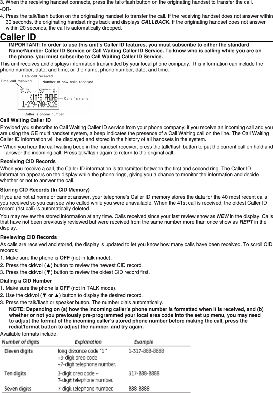 3. When the receiving handset connects, press the talk/flash button on the originating handset to transfer the call.   -OR- 4. Press the talk/flash button on the originating handset to transfer the call. If the receiving handset does not answer within 30 seconds, the originating handset rings back and displays CALLBACK. If the originating handset does not answer within 20 seconds, the call is automatically dropped. Caller ID                                                                                                                         IMPORTANT: In order to use this unit’s Caller ID features, you must subscribe to either the standard Name/Number Caller ID Service or Call Waiting Caller ID Service. To know who is calling while you are on the phone, you must subscribe to Call Waiting Caller ID Service. This unit receives and displays information transmitted by your local phone company. This information can include the phone number, date, and time; or the name, phone number, date, and time.    Call Waiting Caller ID Provided you subscribe to Call Waiting Caller ID service from your phone company; if you receive an incoming call and you are using the GE multi handset system, a beep indicates the presence of a Call Waiting call on the line. The Call Waiting Caller ID information will be displayed and stored in the history of all handsets in the system. • When you hear the call waiting beep in the handset receiver, press the talk/flash button to put the current call on hold and answer the incoming call. Press talk/flash again to return to the original call. Receiving CID Records When you receive a call, the Caller ID information is transmitted between the first and second ring. The Caller ID information appears on the display while the phone rings, giving you a chance to monitor the information and decide whether or not to answer the call. Storing CID Records (In CID Memory) If you are not at home or cannot answer, your telephone’s Caller ID memory stores the data for the 40 most recent calls you received so you can see who called while you were unavailable. When the 41st call is received, the oldest Caller ID record (1st call) is automatically deleted. You may review the stored information at any time. Calls received since your last review show as NEW in the display. Calls that have not been previously reviewed but were received from the same number more than once show as REPT in the display. Reviewing CID Records As calls are received and stored, the display is updated to let you know how many calls have been received. To scroll CID records: 1. Make sure the phone is OFF (not in talk mode). 2. Press the cid/vol (▲) button to review the newest CID record. 3. Press the cid/vol (▼) button to review the oldest CID record first. Dialing a CID Number 1. Make sure the phone is OFF (not in TALK mode).   2. Use the cid/vol (▼ or ▲) button to display the desired record.   3. Press the talk/flash or speaker button. The number dials automatically. NOTE: Depending on (a) how the incoming caller’s phone number is formatted when it is received, and (b) whether or not you previously pre-programmed your local area code into the set up menu, you may need to adjust the format of the incoming caller’s stored phone number before making the call, press the redial/format button to adjust the number, and try again. Available formats include:   