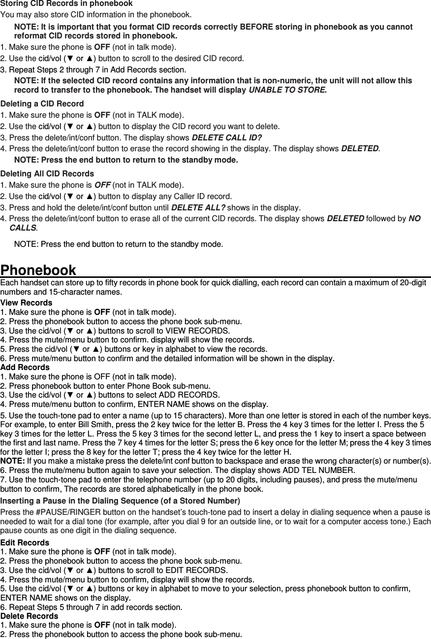 Storing CID Records in phonebook You may also store CID information in the phonebook.   NOTE: It is important that you format CID records correctly BEFORE storing in phonebook as you cannot reformat CID records stored in phonebook. 1. Make sure the phone is OFF (not in talk mode). 2. Use the cid/vol (▼ or ▲) button to scroll to the desired CID record. 3. Repeat Steps 2 through 7 in Add Records section. NOTE: If the selected CID record contains any information that is non-numeric, the unit will not allow this record to transfer to the phonebook. The handset will display UNABLE TO STORE. Deleting a CID Record 1. Make sure the phone is OFF (not in TALK mode). 2. Use the cid/vol (▼ or ▲) button to display the CID record you want to delete. 3. Press the delete/int/conf button. The display shows DELETE CALL ID? 4. Press the delete/int/conf button to erase the record showing in the display. The display shows DELETED. NOTE: Press the end button to return to the standby mode. Deleting All CID Records 1. Make sure the phone is OFF (not in TALK mode). 2. Use the cid/vol (▼ or ▲) button to display any Caller ID record. 3. Press and hold the delete/int/conf button until DELETE ALL? shows in the display. 4. Press the delete/int/conf button to erase all of the current CID records. The display shows DELETED followed by NO CALLS. NOTE: Press the end button to return to the standby mode.  Phonebook                                                                                                                         Each handset can store up to fifty records in phone book for quick dialling, each record can contain a maximum of 20-digit numbers and 15-character names. View Records 1. Make sure the phone is OFF (not in talk mode). 2. Press the phonebook button to access the phone book sub-menu. 3. Use the cid/vol (▼ or ▲) buttons to scroll to VIEW RECORDS. 4. Press the mute/menu button to confirm. display will show the records. 5. Press the cid/vol (▼ or ▲) buttons or key in alphabet to view the records. 6. Press mute/menu button to confirm and the detailed information will be shown in the display. Add Records 1. Make sure the phone is OFF (not in talk mode). 2. Press phonebook button to enter Phone Book sub-menu. 3. Use the cid/vol (▼ or ▲) buttons to select ADD RECORDS. 4. Press mute/menu button to confirm, ENTER NAME shows on the display. 5. Use the touch-tone pad to enter a name (up to 15 characters). More than one letter is stored in each of the number keys. For example, to enter Bill Smith, press the 2 key twice for the letter B. Press the 4 key 3 times for the letter I. Press the 5 key 3 times for the letter L. Press the 5 key 3 times for the second letter L, and press the 1 key to insert a space between the first and last name. Press the 7 key 4 times for the letter S; press the 6 key once for the letter M; press the 4 key 3 times for the letter I; press the 8 key for the letter T; press the 4 key twice for the letter H. NOTE: If you make a mistake press the delete/int conf button to backspace and erase the wrong character(s) or number(s). 6. Press the mute/menu button again to save your selection. The display shows ADD TEL NUMBER. 7. Use the touch-tone pad to enter the telephone number (up to 20 digits, including pauses), and press the mute/menu button to confirm, The records are stored alphabetically in the phone book. Inserting a Pause in the Dialing Sequence (of a Stored Number) Press the #PAUSE/RINGER button on the handset’s touch-tone pad to insert a delay in dialing sequence when a pause is needed to wait for a dial tone (for example, after you dial 9 for an outside line, or to wait for a computer access tone.) Each pause counts as one digit in the dialing sequence. Edit Records 1. Make sure the phone is OFF (not in talk mode). 2. Press the phonebook button to access the phone book sub-menu. 3. Use the cid/vol (▼ or ▲) buttons to scroll to EDIT RECORDS. 4. Press the mute/menu button to confirm, display will show the records. 5. Use the cid/vol (▼ or ▲) buttons or key in alphabet to move to your selection, press phonebook button to confirm, ENTER NAME shows on the display. 6. Repeat Steps 5 through 7 in add records section. Delete Records 1. Make sure the phone is OFF (not in talk mode). 2. Press the phonebook button to access the phone book sub-menu. 