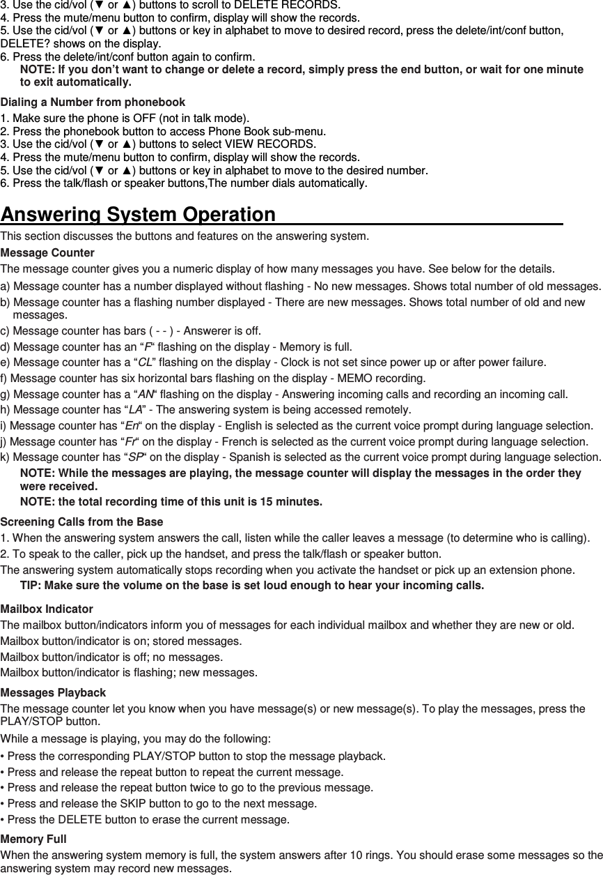 3. Use the cid/vol (▼ or ▲) buttons to scroll to DELETE RECORDS. 4. Press the mute/menu button to confirm, display will show the records. 5. Use the cid/vol (▼ or ▲) buttons or key in alphabet to move to desired record, press the delete/int/conf button, DELETE? shows on the display. 6. Press the delete/int/conf button again to confirm. NOTE: If you don’t want to change or delete a record, simply press the end button, or wait for one minute to exit automatically. Dialing a Number from phonebook 1. Make sure the phone is OFF (not in talk mode). 2. Press the phonebook button to access Phone Book sub-menu. 3. Use the cid/vol (▼ or ▲) buttons to select VIEW RECORDS. 4. Press the mute/menu button to confirm, display will show the records. 5. Use the cid/vol (▼ or ▲) buttons or key in alphabet to move to the desired number. 6. Press the talk/flash or speaker buttons,The number dials automatically.  Answering System Operation                                                           This section discusses the buttons and features on the answering system. Message Counter The message counter gives you a numeric display of how many messages you have. See below for the details. a) Message counter has a number displayed without flashing - No new messages. Shows total number of old messages. b) Message counter has a flashing number displayed - There are new messages. Shows total number of old and new messages. c) Message counter has bars ( - - ) - Answerer is off. d) Message counter has an “F“ flashing on the display - Memory is full. e) Message counter has a “CL” flashing on the display - Clock is not set since power up or after power failure. f) Message counter has six horizontal bars flashing on the display - MEMO recording. g) Message counter has a “AN“ flashing on the display - Answering incoming calls and recording an incoming call. h) Message counter has “LA” - The answering system is being accessed remotely. i) Message counter has “En“ on the display - English is selected as the current voice prompt during language selection. j) Message counter has “Fr“ on the display - French is selected as the current voice prompt during language selection. k) Message counter has “SP“ on the display - Spanish is selected as the current voice prompt during language selection. NOTE: While the messages are playing, the message counter will display the messages in the order they were received. NOTE: the total recording time of this unit is 15 minutes. Screening Calls from the Base 1. When the answering system answers the call, listen while the caller leaves a message (to determine who is calling). 2. To speak to the caller, pick up the handset, and press the talk/flash or speaker button. The answering system automatically stops recording when you activate the handset or pick up an extension phone. TIP: Make sure the volume on the base is set loud enough to hear your incoming calls. Mailbox Indicator The mailbox button/indicators inform you of messages for each individual mailbox and whether they are new or old. Mailbox button/indicator is on; stored messages. Mailbox button/indicator is off; no messages. Mailbox button/indicator is flashing; new messages. Messages Playback The message counter let you know when you have message(s) or new message(s). To play the messages, press the   PLAY/STOP button. While a message is playing, you may do the following: • Press the corresponding PLAY/STOP button to stop the message playback. • Press and release the repeat button to repeat the current message. • Press and release the repeat button twice to go to the previous message. • Press and release the SKIP button to go to the next message. • Press the DELETE button to erase the current message. Memory Full When the answering system memory is full, the system answers after 10 rings. You should erase some messages so the answering system may record new messages.  