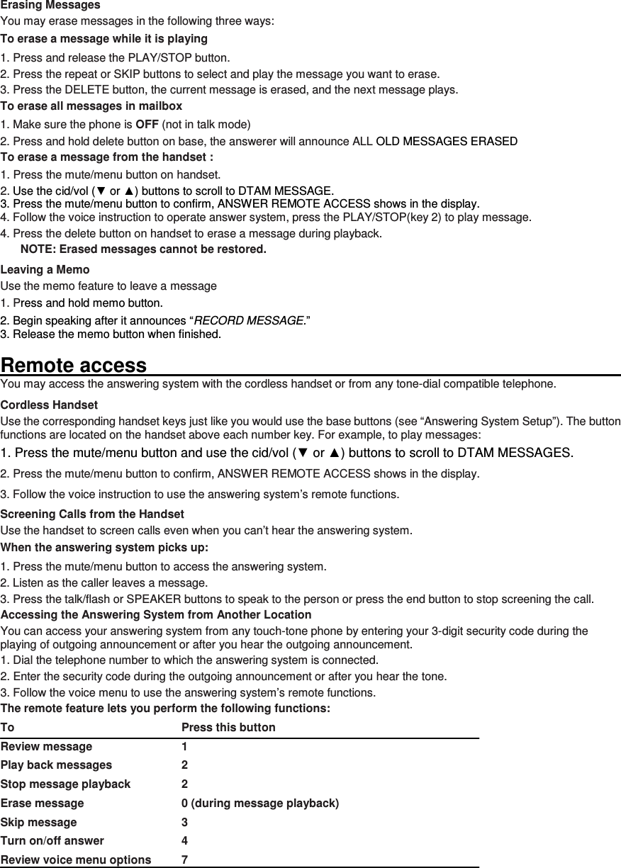 Erasing Messages You may erase messages in the following three ways: To erase a message while it is playing 1. Press and release the PLAY/STOP button. 2. Press the repeat or SKIP buttons to select and play the message you want to erase. 3. Press the DELETE button, the current message is erased, and the next message plays. To erase all messages in mailbox 1. Make sure the phone is OFF (not in talk mode) 2. Press and hold delete button on base, the answerer will announce ALL OLD MESSAGES ERASED To erase a message from the handset :   1. Press the mute/menu button on handset. 2. Use the cid/vol (▼ or ▲) buttons to scroll to DTAM MESSAGE. 3. Press the mute/menu button to confirm, ANSWER REMOTE ACCESS shows in the display. 4. Follow the voice instruction to operate answer system, press the PLAY/STOP(key 2) to play message. 4. Press the delete button on handset to erase a message during playback. NOTE: Erased messages cannot be restored. Leaving a Memo   Use the memo feature to leave a message 1. Press and hold memo button. 2. Begin speaking after it announces “RECORD MESSAGE.” 3. Release the memo button when finished.  Remote access                                                                                                           You may access the answering system with the cordless handset or from any tone-dial compatible telephone. Cordless Handset Use the corresponding handset keys just like you would use the base buttons (see “Answering System Setup”). The button functions are located on the handset above each number key. For example, to play messages: 1. Press the mute/menu button and use the cid/vol (▼ or ▲) buttons to scroll to DTAM MESSAGES. 2. Press the mute/menu button to confirm, ANSWER REMOTE ACCESS shows in the display. 3. Follow the voice instruction to use the answering system’s remote functions. Screening Calls from the Handset Use the handset to screen calls even when you can’t hear the answering system. When the answering system picks up: 1. Press the mute/menu button to access the answering system. 2. Listen as the caller leaves a message. 3. Press the talk/flash or SPEAKER buttons to speak to the person or press the end button to stop screening the call. Accessing the Answering System from Another Location You can access your answering system from any touch-tone phone by entering your 3-digit security code during the playing of outgoing announcement or after you hear the outgoing announcement. 1. Dial the telephone number to which the answering system is connected. 2. Enter the security code during the outgoing announcement or after you hear the tone. 3. Follow the voice menu to use the answering system’s remote functions. The remote feature lets you perform the following functions: To                                                        Press this button Review message      1 Play back messages      2 Stop message playback    2 Erase message        0 (during message playback) Skip message        3 Turn on/off answer      4 Review voice menu options   7   