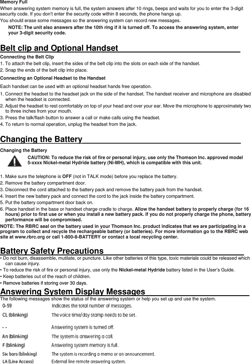 Memory Full When answering system memory is full, the system answers after 10 rings, beeps and waits for you to enter the 3-digit security code. If you don’t enter the security code within 8 seconds, the phone hangs up. You should erase some messages so the answering system can record new messages. NOTE: The unit also answers after the 10th ring if it is turned off. To access the answering system, enter your 3-digit security code.  Belt clip and Optional Handset                                                             Connecting the Belt Clip 1. To attach the belt clip, insert the sides of the belt clip into the slots on each side of the handset.   2. Snap the ends of the belt clip into place. Connecting an Optional Headset to the Handset Each handset can be used with an optional headset hands free operation. 1. Connect the headset to the headset jack on the side of the handset. The handset receiver and microphone are disabled when the headset is connected. 2. Adjust the headset to rest comfortably on top of your head and over your ear. Move the microphone to approximately two to three inches from your mouth. 3. Press the talk/flash button to answer a call or make calls using the headset. 4. To return to normal operation, unplug the headset from the jack.  Changing the Battery___________________________________ Changing the Battery CAUTION: To reduce the risk of fire or personal injury, use only the Thomson Inc. approved model 5-xxxx Nickel-metal Hydride battery (Ni-MH), which is compatible with this unit.  1. Make sure the telephone is OFF (not in TALK mode) before you replace the battery. 2. Remove the battery compartment door. 3. Disconnect the cord attached to the battery pack and remove the battery pack from the handset. 4. Insert the new battery pack and connect the cord to the jack inside the battery compartment. 5. Put the battery compartment door back on. 6. Place handset in the base or handset charge cradle to charge. Allow the handset battery to properly charge (for 16 hours) prior to first use or when you install a new battery pack. If you do not properly charge the phone, battery performance will be compromised. NOTE: The RBRC seal on the battery used in your Thomson Inc. product indicates that we are participating in a program to collect and recycle the rechargeable battery (or batteries). For more information go to the RBRC web site at www.rbrc.org or call 1-800-8-BATTERY or contact a local recycling center.  Battery Safety Precautions_______________________________ • Do not burn, disassemble, mutilate, or puncture. Like other batteries of this type, toxic materials could be released which can cause injury. • To reduce the risk of fire or personal injury, use only the Nickel-metal Hydride battery listed in the User’s Guide. • Keep batteries out of the reach of children. • Remove batteries if storing over 30 days. Answering System Display Messages_______________________ The following messages show the status of the answering system or help you set up and use the system.  